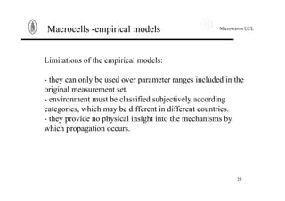 Microwaves UCL
25
Macrocells -empirical models
Limitations of the empirical models:
- they can only be used over parameter ranges included in the
original measurement set.
- environment must be classified subjectively according
categories, which may be different in different countries.
- they provide no physical insight into the mechanisms by
which propagation occurs.
 