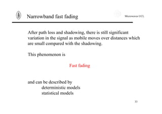 Microwaves UCL
33
Narrowband fast fading
After path loss and shadowing, there is still significant
variation in the signal as mobile moves over distances which
are small compared with the shadowing.
This phenomenon is
Fast fading
and can be described by
deterministic models
statistical models
 