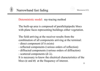 Microwaves UCL
35
Narrowband fast fading
Deterministic model: ray-tracing method
The built-up area is composed of parallelepipedic blocs
with plane faces representing buildings either vegetation.
The field arriving at the receiver results from the
combination of all components arriving at the terminal:
- direct component (if it exists)
- reflected components (various orders of reflection)
- diffracted components (various orders of diffraction)
- scattered components (d∼λ).
It is necessary to know the√electrical characteristics of the
blocs (ε and σ) at the frequency of interest.
 