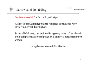 Microwaves UCL
41
Narrowband fast fading
Statistical model for the multipath signal
A sum of enough independent variables approaches very
closely a normal distribution.
In the NLOS case, the real and imaginary parts of the electric
field components are composed of a sum of a large number of
waves
they have a normal distribution
 