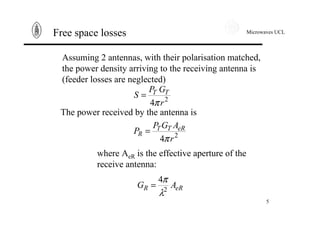 Microwaves UCL
5
Free space losses
Assuming 2 antennas, with their polarisation matched,
the power density arriving to the receiving antenna is
(feeder losses are neglected)
2
4 r
GP
S TT
π
=
The power received by the antenna is
2
4 r
AGP
P eRTT
R
π
=
where AeR is the effective aperture of the
receive antenna:
eRR AG 2
4
λ
π
=
 