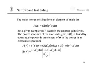 Microwaves UCL
51
Narrowband fast fading
The mean power arriving from an element of angle dα
( ) ( ) αααα dpGP =)(
has a given Doppler shift (G(α) is the antenna gain for α).
The power spectrum of the received signal, S(f), is found by
equating the power in an element of α to the power in an
element of spectrum
( ) ( ) ( ) ( ) ( ) ( )
( )
( ) ( ) ( ) ( )
α
αααα
αααααα
d
df
pGpG
fS
dpGdpGdffSfP
−−+
=
−−+==
 