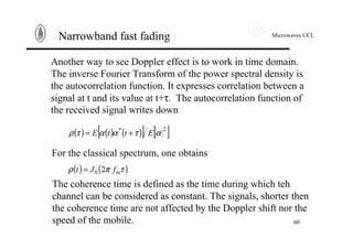 Microwaves UCL
60
Narrowband fast fading
Another way to see Doppler effect is to work in time domain.
The inverse Fourier Transform of the power spectral density is
the autocorrelation function. It expresses correlation between a
signal at t and its value at t+τ. The autocorrelation function of
the received signal writes down
( ) ( ) ( )[ ] [ ]2*
αταατρ EttE +=
For the classical spectrum, one obtains
( ) ( )τπρ mfJt 20=
The coherence time is defined as the time during which teh
channel can be considered as constant. The signals, shorter then
the coherence time are not affected by the Doppler shift nor the
speed of the mobile.
 