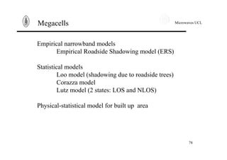 Microwaves UCL
78
Megacells
Empirical narrowband models
Empirical Roadside Shadowing model (ERS)
Statistical models
Loo model (shadowing due to roadside trees)
Corazza model
Lutz model (2 states: LOS and NLOS)
Physical-statistical model for built up area
 