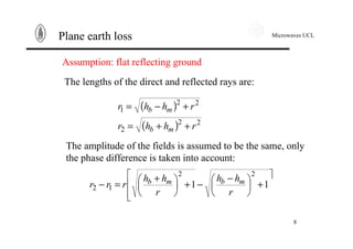 Microwaves UCL
8
Plane earth loss
Assumption: flat reflecting ground
( )
( ) 22
2
22
1
rhhr
rhhr
mb
mb
++=
+−=
The lengths of the direct and reflected rays are:
The amplitude of the fields is assumed to be the same, only
the phase difference is taken into account:
ù
ê
ê
ë
é
+÷
ø
ö
ç
è
æ −
−+÷
ø
ö
ç
è
æ +
=− 11
22
12
r
hh
r
hh
rrr mbmb
 