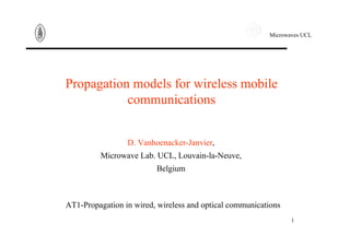 Microwaves UCL
1
Propagation models for wireless mobile
communications
D. Vanhoenacker-Janvier,
Microwave Lab. UCL, Louvain-la-Neuve,
Belgium
AT1-Propagation in wired, wireless and optical communications
 