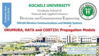FBE104 Wireless Communications and Mobile Systems
KOCAELI UNIVERSITY
Graduate School of
Natural and Applied Sciences
Prepared By: Mohammed ABUIBAID
Email: m.a.abuibaid@gmail.com
Submitted to: Dr. Kerem KÜÇÜK
Electronic and Communication Engineering
OKUMURA, HATA and COST231 Propagation Models
AcademicYear
2015/2016
 