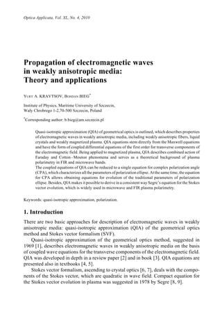 Optica Applicata, Vol. XL, No. 4, 2010




Propagation of electromagnetic waves
in weakly anisotropic media:
Theory and applications
YURY A. KRAVTSOV, BOHDAN BIEG*

Institute of Physics, Maritime University of Szczecin,
Wały Chrobrego 1-2,70-500 Szczecin, Poland
*
    Corresponding author: b.bieg@am.szczecin.pl

         Quasi-isotropic approximation (QIA) of geometrical optics is outlined, which describes properties
         of electromagnetic waves in weakly anisotropic media, including weakly anisotropic fibers, liquid
         crystals and weakly magnetized plasma. QIA equations stem directly from the Maxwell equations
         and have the form of coupled differential equations of the first order for transverse components of
         the electromagnetic field. Being applied to magnetized plasma, QIA describes combined action of
         Faraday and Cotton – Mouton phenomena and serves as a theoretical background of plasma
         polarimetry in FIR and microwave bands.
         The coupled equations of QIA can be reduced to a single equation for complex polarization angle
         (CPA), which characterizes all the parameters of polarization ellipse. At the same time, the equation
         for CPA allows obtaining equations for evolution of the traditional parameters of polarization
         ellipse. Besides, QIA makes it possible to derive in a consistent way Segre’s equation for the Stokes
         vector evolution, which is widely used in microwave and FIR plasma polarimetry.

Keywords: quasi-isotropic approximation, polarization.


1. Introduction
There are two basic approaches for description of electromagnetic waves in weakly
anisotropic media: quasi-isotropic approximation (QIA) of the geometrical optics
method and Stokes vector formalism (SVF).
    Quasi-isotropic approximation of the geometrical optics method, suggested in
1969 [1], describes electromagnetic waves in weakly anisotropic media on the basis
of coupled wave equations for the transverse components of the electromagnetic field.
QIA was developed in depth in a review paper [2] and in book [3]. QIA equations are
presented also in textbooks [4, 5].
    Stokes vector formalism, ascending to crystal optics [6, 7], deals with the compo-
nents of the Stokes vector, which are quadratic in wave field. Compact equation for
the Stokes vector evolution in plasma was suggested in 1978 by Segre [8, 9].
 