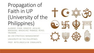 Propagation of
Faith in UP
(University of the
Philippines)
ALAMAR. CHAN. IGNACIO. JACALNE.
MADAYAG. MAGALIAO. RABAGO. REYES.
SALAZAR.
BA 190 STRATEGIC MANAGEMENT
UNIVERSITY OF THE PHILIPPINES
PROF. MITA ANGELA M. DIMALANTA
 