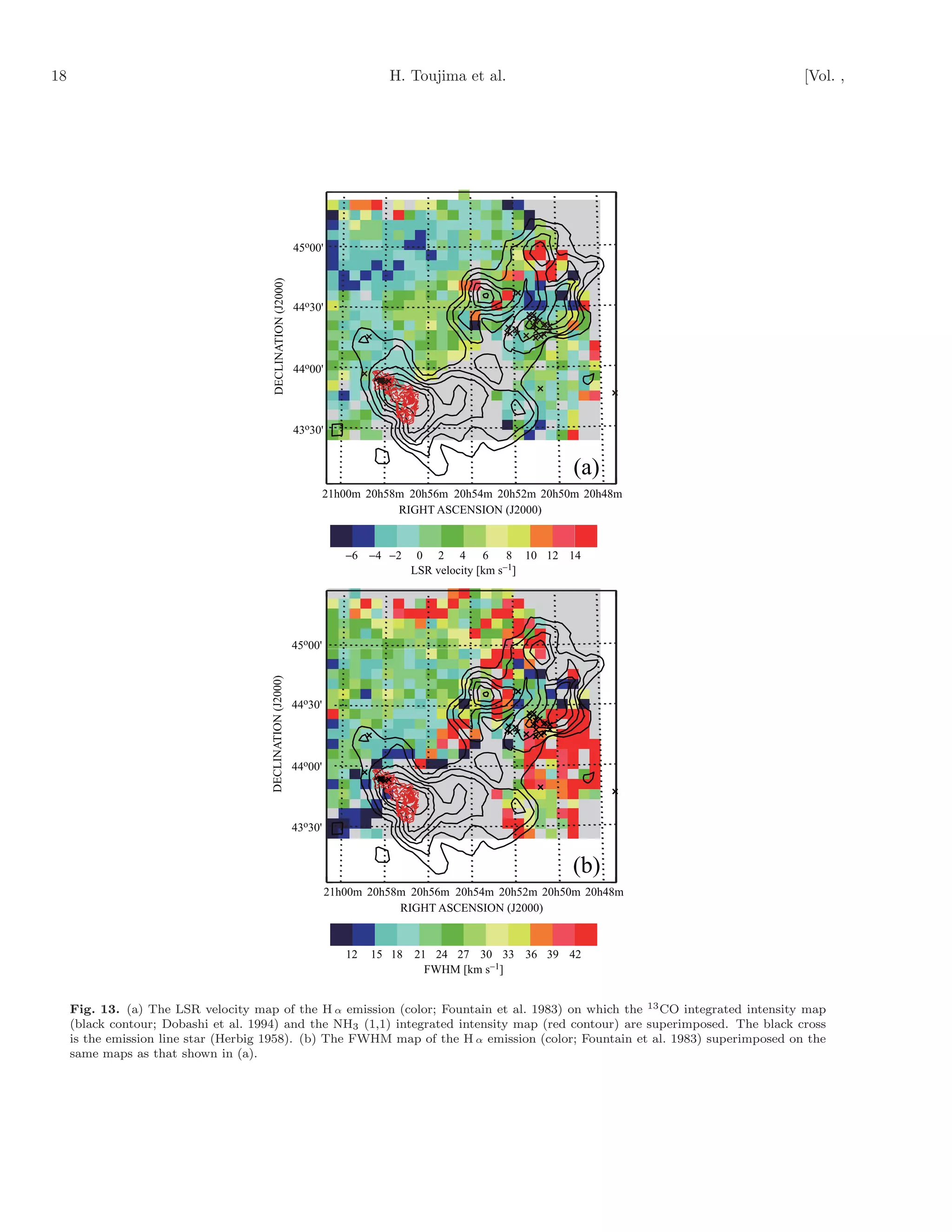 18                                                                                H. Toujima et al.                             [Vol. ,




                                                               45o00'

                                         DECLINATION (J2000)

                                                               44o30'




                                                               44o00'




                                                               43o30'


                                                                                                                (a)
                                                                        21h00m 20h58m 20h56m 20h54m 20h52m 20h50m 20h48m
                                                                                    RIGHT ASCENSION (J2000)


                                                                           −6 −4 −2    0 2 4 6 8 10 12 14
                                                                                      LSR velocity [km s−1]




                                                               45o00'
                                       DECLINATION (J2000)




                                                               44o30'




                                                               44o00'




                                                               43o30'


                                                                                                                (b)
                                                                        21h00m 20h58m 20h56m 20h54m 20h52m 20h50m 20h48m
                                                                                    RIGHT ASCENSION (J2000)


                                                                           12   15 18 21 24 27 30 33 36 39 42
                                                                                        FWHM [km s−1]


     Fig. 13. (a) The LSR velocity map of the H α emission (color; Fountain et al. 1983) on which the 13 CO integrated intensity map
     (black contour; Dobashi et al. 1994) and the NH3 (1,1) integrated intensity map (red contour) are superimposed. The black cross
     is the emission line star (Herbig 1958). (b) The FWHM map of the H α emission (color; Fountain et al. 1983) superimposed on the
     same maps as that shown in (a).
 