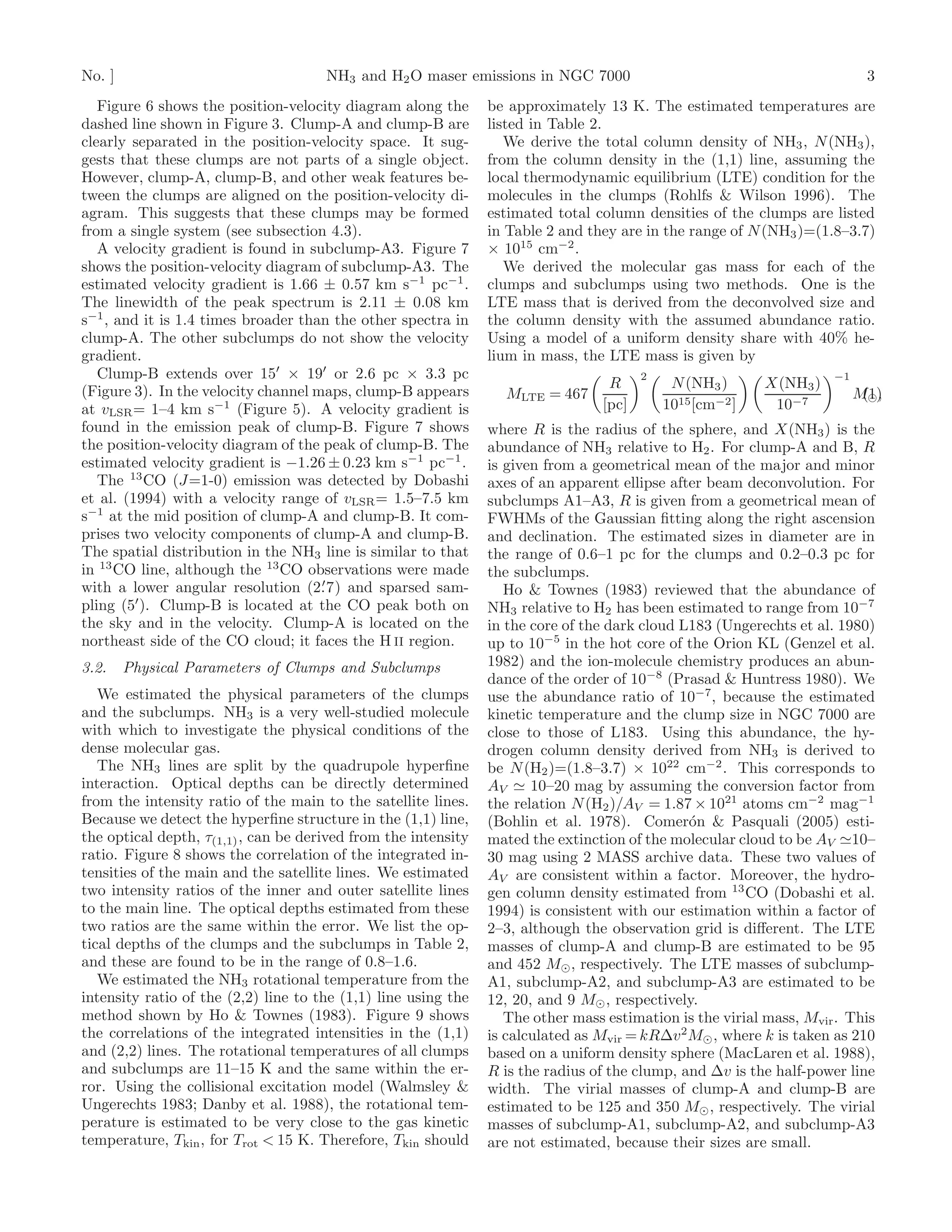 No. ]                                 NH3 and H2 O maser emissions in NGC 7000                                             3
   Figure 6 shows the position-velocity diagram along the       be approximately 13 K. The estimated temperatures are
dashed line shown in Figure 3. Clump-A and clump-B are          listed in Table 2.
clearly separated in the position-velocity space. It sug-          We derive the total column density of NH3 , N (NH3 ),
gests that these clumps are not parts of a single object.       from the column density in the (1,1) line, assuming the
However, clump-A, clump-B, and other weak features be-          local thermodynamic equilibrium (LTE) condition for the
tween the clumps are aligned on the position-velocity di-       molecules in the clumps (Rohlfs & Wilson 1996). The
agram. This suggests that these clumps may be formed            estimated total column densities of the clumps are listed
from a single system (see subsection 4.3).                      in Table 2 and they are in the range of N (NH3 )=(1.8–3.7)
   A velocity gradient is found in subclump-A3. Figure 7        × 1015 cm−2 .
shows the position-velocity diagram of subclump-A3. The            We derived the molecular gas mass for each of the
estimated velocity gradient is 1.66 ± 0.57 km s−1 pc−1 .        clumps and subclumps using two methods. One is the
The linewidth of the peak spectrum is 2.11 ± 0.08 km            LTE mass that is derived from the deconvolved size and
s−1 , and it is 1.4 times broader than the other spectra in     the column density with the assumed abundance ratio.
clump-A. The other subclumps do not show the velocity           Using a model of a uniform density share with 40% he-
gradient.                                                       lium in mass, the LTE mass is given by
   Clump-B extends over 15′ × 19′ or 2.6 pc × 3.3 pc                                    2                            −1
                                                                                  R          N (NH3 )      X(NH3 )
(Figure 3). In the velocity channel maps, clump-B appears         MLTE = 467                                              M⊙ ,
                                                                                                                           (1)
at vLSR = 1–4 km s−1 (Figure 5). A velocity gradient is                          [pc]       1015 [cm−2 ]    10−7
found in the emission peak of clump-B. Figure 7 shows           where R is the radius of the sphere, and X(NH3 ) is the
the position-velocity diagram of the peak of clump-B. The       abundance of NH3 relative to H2 . For clump-A and B, R
estimated velocity gradient is −1.26 ± 0.23 km s−1 pc−1 .       is given from a geometrical mean of the major and minor
   The 13 CO (J=1-0) emission was detected by Dobashi           axes of an apparent ellipse after beam deconvolution. For
et al. (1994) with a velocity range of vLSR = 1.5–7.5 km        subclumps A1–A3, R is given from a geometrical mean of
s−1 at the mid position of clump-A and clump-B. It com-         FWHMs of the Gaussian ﬁtting along the right ascension
prises two velocity components of clump-A and clump-B.          and declination. The estimated sizes in diameter are in
The spatial distribution in the NH3 line is similar to that     the range of 0.6–1 pc for the clumps and 0.2–0.3 pc for
in 13 CO line, although the 13 CO observations were made        the subclumps.
                                     ′
with a lower angular resolution (2. 7) and sparsed sam-            Ho & Townes (1983) reviewed that the abundance of
         ′
pling (5 ). Clump-B is located at the CO peak both on           NH3 relative to H2 has been estimated to range from 10−7
the sky and in the velocity. Clump-A is located on the          in the core of the dark cloud L183 (Ungerechts et al. 1980)
northeast side of the CO cloud; it faces the H II region.       up to 10−5 in the hot core of the Orion KL (Genzel et al.
3.2.    Physical Parameters of Clumps and Subclumps             1982) and the ion-molecule chemistry produces an abun-
                                                                dance of the order of 10−8 (Prasad & Huntress 1980). We
   We estimated the physical parameters of the clumps           use the abundance ratio of 10−7 , because the estimated
and the subclumps. NH3 is a very well-studied molecule          kinetic temperature and the clump size in NGC 7000 are
with which to investigate the physical conditions of the        close to those of L183. Using this abundance, the hy-
dense molecular gas.                                            drogen column density derived from NH3 is derived to
   The NH3 lines are split by the quadrupole hyperﬁne           be N (H2 )=(1.8–3.7) × 1022 cm−2 . This corresponds to
interaction. Optical depths can be directly determined          AV ≃ 10–20 mag by assuming the conversion factor from
from the intensity ratio of the main to the satellite lines.    the relation N (H2 )/AV = 1.87 × 1021 atoms cm−2 mag−1
Because we detect the hyperﬁne structure in the (1,1) line,     (Bohlin et al. 1978). Comer´n & Pasquali (2005) esti-
                                                                                               o
the optical depth, τ(1,1) , can be derived from the intensity   mated the extinction of the molecular cloud to be AV ≃10–
ratio. Figure 8 shows the correlation of the integrated in-     30 mag using 2 MASS archive data. These two values of
tensities of the main and the satellite lines. We estimated     AV are consistent within a factor. Moreover, the hydro-
two intensity ratios of the inner and outer satellite lines     gen column density estimated from 13 CO (Dobashi et al.
to the main line. The optical depths estimated from these       1994) is consistent with our estimation within a factor of
two ratios are the same within the error. We list the op-       2–3, although the observation grid is diﬀerent. The LTE
tical depths of the clumps and the subclumps in Table 2,        masses of clump-A and clump-B are estimated to be 95
and these are found to be in the range of 0.8–1.6.              and 452 M⊙ , respectively. The LTE masses of subclump-
   We estimated the NH3 rotational temperature from the         A1, subclump-A2, and subclump-A3 are estimated to be
intensity ratio of the (2,2) line to the (1,1) line using the   12, 20, and 9 M⊙ , respectively.
method shown by Ho & Townes (1983). Figure 9 shows                 The other mass estimation is the virial mass, Mvir . This
the correlations of the integrated intensities in the (1,1)     is calculated as Mvir = kR∆v 2 M⊙ , where k is taken as 210
and (2,2) lines. The rotational temperatures of all clumps      based on a uniform density sphere (MacLaren et al. 1988),
and subclumps are 11–15 K and the same within the er-           R is the radius of the clump, and ∆v is the half-power line
ror. Using the collisional excitation model (Walmsley &         width. The virial masses of clump-A and clump-B are
Ungerechts 1983; Danby et al. 1988), the rotational tem-        estimated to be 125 and 350 M⊙ , respectively. The virial
perature is estimated to be very close to the gas kinetic       masses of subclump-A1, subclump-A2, and subclump-A3
temperature, Tkin , for Trot < 15 K. Therefore, Tkin should     are not estimated, because their sizes are small.
 
