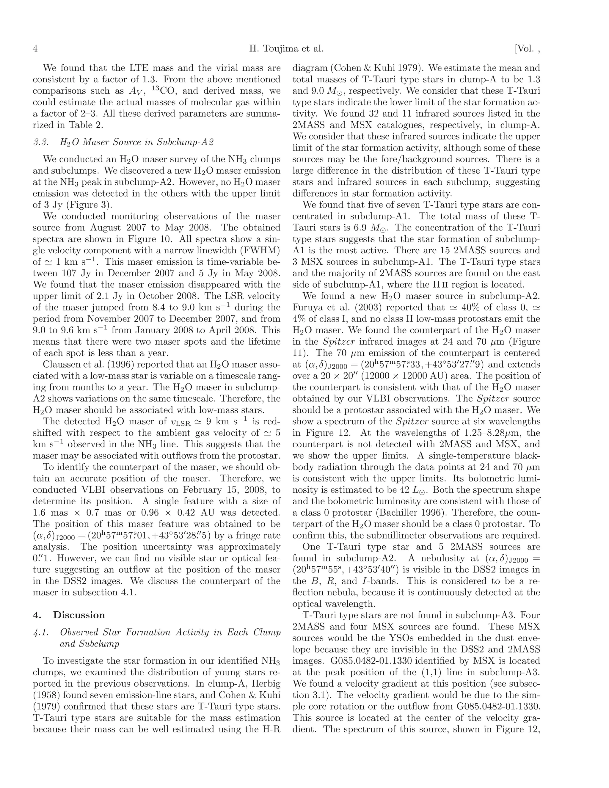 4                                                    H. Toujima et al.                                                  [Vol. ,
   We found that the LTE mass and the virial mass are           diagram (Cohen & Kuhi 1979). We estimate the mean and
consistent by a factor of 1.3. From the above mentioned         total masses of T-Tauri type stars in clump-A to be 1.3
comparisons such as AV , 13 CO, and derived mass, we            and 9.0 M⊙ , respectively. We consider that these T-Tauri
could estimate the actual masses of molecular gas within        type stars indicate the lower limit of the star formation ac-
a factor of 2–3. All these derived parameters are summa-        tivity. We found 32 and 11 infrared sources listed in the
rized in Table 2.                                               2MASS and MSX catalogues, respectively, in clump-A.
                                                                We consider that these infrared sources indicate the upper
3.3.    H2 O Maser Source in Subclump-A2
                                                                limit of the star formation activity, although some of these
    We conducted an H2 O maser survey of the NH3 clumps         sources may be the fore/background sources. There is a
and subclumps. We discovered a new H2 O maser emission          large diﬀerence in the distribution of these T-Tauri type
at the NH3 peak in subclump-A2. However, no H2 O maser          stars and infrared sources in each subclump, suggesting
emission was detected in the others with the upper limit        diﬀerences in star formation activity.
of 3 Jy (Figure 3).                                                We found that ﬁve of seven T-Tauri type stars are con-
    We conducted monitoring observations of the maser           centrated in subclump-A1. The total mass of these T-
source from August 2007 to May 2008. The obtained               Tauri stars is 6.9 M⊙ . The concentration of the T-Tauri
spectra are shown in Figure 10. All spectra show a sin-         type stars suggests that the star formation of subclump-
gle velocity component with a narrow linewidth (FWHM)           A1 is the most active. There are 15 2MASS sources and
of ≃ 1 km s−1 . This maser emission is time-variable be-        3 MSX sources in subclump-A1. The T-Tauri type stars
tween 107 Jy in December 2007 and 5 Jy in May 2008.             and the majority of 2MASS sources are found on the east
We found that the maser emission disappeared with the           side of subclump-A1, where the H II region is located.
upper limit of 2.1 Jy in October 2008. The LSR velocity            We found a new H2 O maser source in subclump-A2.
of the maser jumped from 8.4 to 9.0 km s−1 during the           Furuya et al. (2003) reported that ≃ 40% of class 0, ≃
period from November 2007 to December 2007, and from            4% of class I, and no class II low-mass protostars emit the
9.0 to 9.6 km s−1 from January 2008 to April 2008. This         H2 O maser. We found the counterpart of the H2 O maser
means that there were two maser spots and the lifetime          in the Spitzer infrared images at 24 and 70 µm (Figure
of each spot is less than a year.                               11). The 70 µm emission of the counterpart is centered
    Claussen et al. (1996) reported that an H2 O maser asso-    at (α, δ)J2000 = (20h 57m57. 33, +43◦53′ 27. 9) and extends
                                                                                                s               ′′
                                                                                ′′
ciated with a low-mass star is variable on a timescale rang-    over a 20 × 20 (12000 × 12000 AU) area. The position of
ing from months to a year. The H2 O maser in subclump-          the counterpart is consistent with that of the H2 O maser
A2 shows variations on the same timescale. Therefore, the       obtained by our VLBI observations. The Spitzer source
H2 O maser should be associated with low-mass stars.            should be a protostar associated with the H2 O maser. We
    The detected H2 O maser of vLSR ≃ 9 km s−1 is red-          show a spectrum of the Spitzer source at six wavelengths
shifted with respect to the ambient gas velocity of ≃ 5         in Figure 12. At the wavelengths of 1.25–8.28µm, the
km s−1 observed in the NH3 line. This suggests that the         counterpart is not detected with 2MASS and MSX, and
maser may be associated with outﬂows from the protostar.        we show the upper limits. A single-temperature black-
    To identify the counterpart of the maser, we should ob-     body radiation through the data points at 24 and 70 µm
tain an accurate position of the maser. Therefore, we           is consistent with the upper limits. Its bolometric lumi-
conducted VLBI observations on February 15, 2008, to            nosity is estimated to be 42 L⊙ . Both the spectrum shape
determine its position. A single feature with a size of         and the bolometric luminosity are consistent with those of
1.6 mas × 0.7 mas or 0.96 × 0.42 AU was detected.               a class 0 protostar (Bachiller 1996). Therefore, the coun-
The position of this maser feature was obtained to be           terpart of the H2 O maser should be a class 0 protostar. To
(α,δ)J2000 = (20h 57m 57. 01,+43◦ 53′ 28. 5) by a fringe rate
                          s              ′′
                                                                conﬁrm this, the submillimeter observations are required.
analysis. The position uncertainty was approximately               One T-Tauri type star and 5 2MASS sources are
  ′′
0. 1. However, we can ﬁnd no visible star or optical fea-       found in subclump-A2. A nebulosity at (α, δ)J2000 =
ture suggesting an outﬂow at the position of the maser          (20h 57m 55s , +43◦ 53′ 40′′ ) is visible in the DSS2 images in
in the DSS2 images. We discuss the counterpart of the           the B, R, and I-bands. This is considered to be a re-
maser in subsection 4.1.                                        ﬂection nebula, because it is continuously detected at the
                                                                optical wavelength.
4.     Discussion                                                  T-Tauri type stars are not found in subclump-A3. Four
                                                                2MASS and four MSX sources are found. These MSX
4.1.    Observed Star Formation Activity in Each Clump
                                                                sources would be the YSOs embedded in the dust enve-
        and Subclump
                                                                lope because they are invisible in the DSS2 and 2MASS
   To investigate the star formation in our identiﬁed NH3       images. G085.0482-01.1330 identiﬁed by MSX is located
clumps, we examined the distribution of young stars re-         at the peak position of the (1,1) line in subclump-A3.
ported in the previous observations. In clump-A, Herbig         We found a velocity gradient at this position (see subsec-
(1958) found seven emission-line stars, and Cohen & Kuhi        tion 3.1). The velocity gradient would be due to the sim-
(1979) conﬁrmed that these stars are T-Tauri type stars.        ple core rotation or the outﬂow from G085.0482-01.1330.
T-Tauri type stars are suitable for the mass estimation         This source is located at the center of the velocity gra-
because their mass can be well estimated using the H-R          dient. The spectrum of this source, shown in Figure 12,
 