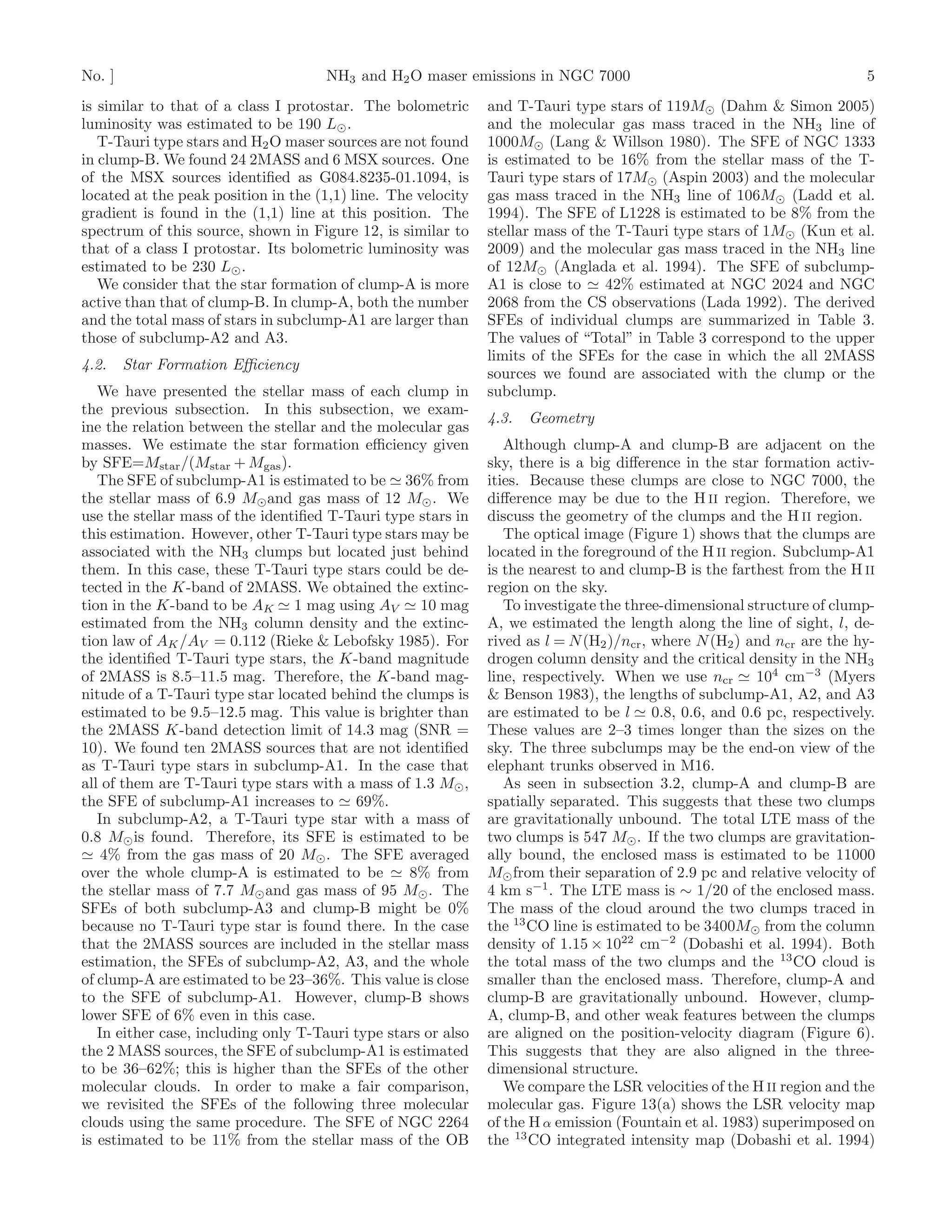 No. ]                                NH3 and H2 O maser emissions in NGC 7000                                            5
is similar to that of a class I protostar. The bolometric      and T-Tauri type stars of 119M⊙ (Dahm & Simon 2005)
luminosity was estimated to be 190 L⊙ .                        and the molecular gas mass traced in the NH3 line of
   T-Tauri type stars and H2 O maser sources are not found     1000M⊙ (Lang & Willson 1980). The SFE of NGC 1333
in clump-B. We found 24 2MASS and 6 MSX sources. One           is estimated to be 16% from the stellar mass of the T-
of the MSX sources identiﬁed as G084.8235-01.1094, is          Tauri type stars of 17M⊙ (Aspin 2003) and the molecular
located at the peak position in the (1,1) line. The velocity   gas mass traced in the NH3 line of 106M⊙ (Ladd et al.
gradient is found in the (1,1) line at this position. The      1994). The SFE of L1228 is estimated to be 8% from the
spectrum of this source, shown in Figure 12, is similar to     stellar mass of the T-Tauri type stars of 1M⊙ (Kun et al.
that of a class I protostar. Its bolometric luminosity was     2009) and the molecular gas mass traced in the NH3 line
estimated to be 230 L⊙ .                                       of 12M⊙ (Anglada et al. 1994). The SFE of subclump-
   We consider that the star formation of clump-A is more      A1 is close to ≃ 42% estimated at NGC 2024 and NGC
active than that of clump-B. In clump-A, both the number       2068 from the CS observations (Lada 1992). The derived
and the total mass of stars in subclump-A1 are larger than     SFEs of individual clumps are summarized in Table 3.
those of subclump-A2 and A3.                                   The values of “Total” in Table 3 correspond to the upper
                                                               limits of the SFEs for the case in which the all 2MASS
4.2.    Star Formation Eﬃciency
                                                               sources we found are associated with the clump or the
   We have presented the stellar mass of each clump in         subclump.
the previous subsection. In this subsection, we exam-
                                                               4.3.   Geometry
ine the relation between the stellar and the molecular gas
masses. We estimate the star formation eﬃciency given             Although clump-A and clump-B are adjacent on the
by SFE=Mstar /(Mstar + Mgas ).                                 sky, there is a big diﬀerence in the star formation activ-
   The SFE of subclump-A1 is estimated to be ≃ 36% from        ities. Because these clumps are close to NGC 7000, the
the stellar mass of 6.9 M⊙ and gas mass of 12 M⊙ . We          diﬀerence may be due to the H II region. Therefore, we
use the stellar mass of the identiﬁed T-Tauri type stars in    discuss the geometry of the clumps and the H II region.
this estimation. However, other T-Tauri type stars may be         The optical image (Figure 1) shows that the clumps are
associated with the NH3 clumps but located just behind         located in the foreground of the H II region. Subclump-A1
them. In this case, these T-Tauri type stars could be de-      is the nearest to and clump-B is the farthest from the H II
tected in the K-band of 2MASS. We obtained the extinc-         region on the sky.
tion in the K-band to be AK ≃ 1 mag using AV ≃ 10 mag             To investigate the three-dimensional structure of clump-
estimated from the NH3 column density and the extinc-          A, we estimated the length along the line of sight, l, de-
tion law of AK /AV = 0.112 (Rieke & Lebofsky 1985). For        rived as l = N (H2 )/ncr , where N (H2 ) and ncr are the hy-
the identiﬁed T-Tauri type stars, the K-band magnitude         drogen column density and the critical density in the NH3
of 2MASS is 8.5–11.5 mag. Therefore, the K-band mag-           line, respectively. When we use ncr ≃ 104 cm−3 (Myers
nitude of a T-Tauri type star located behind the clumps is     & Benson 1983), the lengths of subclump-A1, A2, and A3
estimated to be 9.5–12.5 mag. This value is brighter than      are estimated to be l ≃ 0.8, 0.6, and 0.6 pc, respectively.
the 2MASS K-band detection limit of 14.3 mag (SNR =            These values are 2–3 times longer than the sizes on the
10). We found ten 2MASS sources that are not identiﬁed         sky. The three subclumps may be the end-on view of the
as T-Tauri type stars in subclump-A1. In the case that         elephant trunks observed in M16.
all of them are T-Tauri type stars with a mass of 1.3 M⊙ ,        As seen in subsection 3.2, clump-A and clump-B are
the SFE of subclump-A1 increases to ≃ 69%.                     spatially separated. This suggests that these two clumps
   In subclump-A2, a T-Tauri type star with a mass of          are gravitationally unbound. The total LTE mass of the
0.8 M⊙ is found. Therefore, its SFE is estimated to be         two clumps is 547 M⊙ . If the two clumps are gravitation-
≃ 4% from the gas mass of 20 M⊙ . The SFE averaged             ally bound, the enclosed mass is estimated to be 11000
over the whole clump-A is estimated to be ≃ 8% from            M⊙ from their separation of 2.9 pc and relative velocity of
the stellar mass of 7.7 M⊙ and gas mass of 95 M⊙ . The         4 km s−1 . The LTE mass is ∼ 1/20 of the enclosed mass.
SFEs of both subclump-A3 and clump-B might be 0%               The mass of the cloud around the two clumps traced in
because no T-Tauri type star is found there. In the case       the 13 CO line is estimated to be 3400M⊙ from the column
that the 2MASS sources are included in the stellar mass        density of 1.15 × 1022 cm−2 (Dobashi et al. 1994). Both
estimation, the SFEs of subclump-A2, A3, and the whole         the total mass of the two clumps and the 13 CO cloud is
of clump-A are estimated to be 23–36%. This value is close     smaller than the enclosed mass. Therefore, clump-A and
to the SFE of subclump-A1. However, clump-B shows              clump-B are gravitationally unbound. However, clump-
lower SFE of 6% even in this case.                             A, clump-B, and other weak features between the clumps
   In either case, including only T-Tauri type stars or also   are aligned on the position-velocity diagram (Figure 6).
the 2 MASS sources, the SFE of subclump-A1 is estimated        This suggests that they are also aligned in the three-
to be 36–62%; this is higher than the SFEs of the other        dimensional structure.
molecular clouds. In order to make a fair comparison,             We compare the LSR velocities of the H II region and the
we revisited the SFEs of the following three molecular         molecular gas. Figure 13(a) shows the LSR velocity map
clouds using the same procedure. The SFE of NGC 2264           of the H α emission (Fountain et al. 1983) superimposed on
is estimated to be 11% from the stellar mass of the OB         the 13 CO integrated intensity map (Dobashi et al. 1994)
 