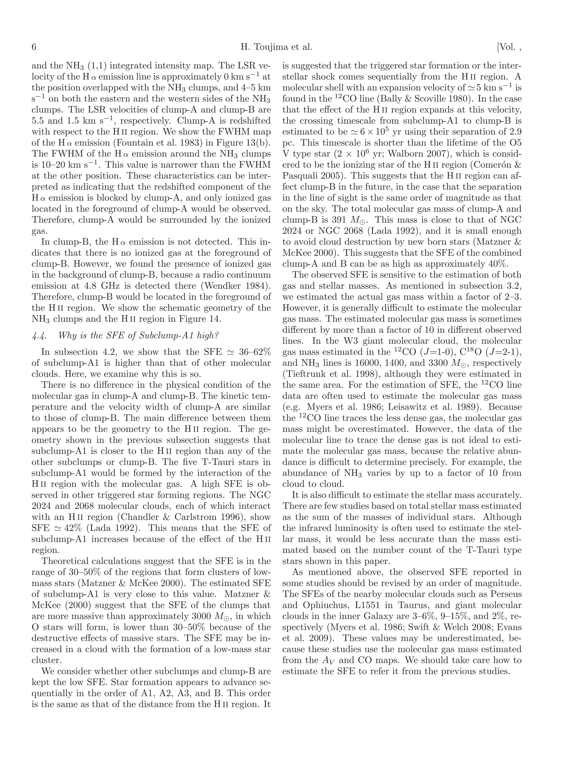 6                                                   H. Toujima et al.                                                 [Vol. ,
and the NH3 (1,1) integrated intensity map. The LSR ve-        is suggested that the triggered star formation or the inter-
locity of the H α emission line is approximately 0 km s−1 at   stellar shock comes sequentially from the H II region. A
the position overlapped with the NH3 clumps, and 4–5 km        molecular shell with an expansion velocity of ≃ 5 km s−1 is
s−1 on both the eastern and the western sides of the NH3       found in the 12 CO line (Bally & Scoville 1980). In the case
clumps. The LSR velocities of clump-A and clump-B are          that the eﬀect of the H II region expands at this velocity,
5.5 and 1.5 km s−1 , respectively. Clump-A is redshifted       the crossing timescale from subclump-A1 to clump-B is
with respect to the H II region. We show the FWHM map          estimated to be ≃ 6 × 105 yr using their separation of 2.9
of the H α emission (Fountain et al. 1983) in Figure 13(b).    pc. This timescale is shorter than the lifetime of the O5
The FWHM of the H α emission around the NH3 clumps             V type star (2 × 106 yr; Walborn 2007), which is consid-
is 10–20 km s−1 . This value is narrower than the FWHM         ered to be the ionizing star of the H II region (Comer´n &
                                                                                                                       o
at the other position. These characteristics can be inter-     Pasquali 2005). This suggests that the H II region can af-
preted as indicating that the redshifted component of the      fect clump-B in the future, in the case that the separation
H α emission is blocked by clump-A, and only ionized gas       in the line of sight is the same order of magnitude as that
located in the foreground of clump-A would be observed.        on the sky. The total molecular gas mass of clump-A and
Therefore, clump-A would be surrounded by the ionized          clump-B is 391 M⊙ . This mass is close to that of NGC
gas.                                                           2024 or NGC 2068 (Lada 1992), and it is small enough
   In clump-B, the H α emission is not detected. This in-      to avoid cloud destruction by new born stars (Matzner &
dicates that there is no ionized gas at the foreground of      McKee 2000). This suggests that the SFE of the combined
clump-B. However, we found the presence of ionized gas         clump-A and B can be as high as approximately 40%.
in the background of clump-B, because a radio continuum           The observed SFE is sensitive to the estimation of both
emission at 4.8 GHz is detected there (Wendker 1984).          gas and stellar masses. As mentioned in subsection 3.2,
Therefore, clump-B would be located in the foreground of       we estimated the actual gas mass within a factor of 2–3.
the H II region. We show the schematic geometry of the         However, it is generally diﬃcult to estimate the molecular
NH3 clumps and the H II region in Figure 14.                   gas mass. The estimated molecular gas mass is sometimes
                                                               diﬀerent by more than a factor of 10 in diﬀerent observed
4.4.   Why is the SFE of Subclump-A1 high?
                                                               lines. In the W3 giant molecular cloud, the molecular
   In subsection 4.2, we show that the SFE ≃ 36–62%            gas mass estimated in the 12 CO (J=1-0), C18 O (J=2-1),
of subclump-A1 is higher than that of other molecular          and NH3 lines is 16000, 1400, and 3300 M⊙ , respectively
clouds. Here, we examine why this is so.                       (Tieftrunk et al. 1998), although they were estimated in
   There is no diﬀerence in the physical condition of the      the same area. For the estimation of SFE, the 12 CO line
molecular gas in clump-A and clump-B. The kinetic tem-         data are often used to estimate the molecular gas mass
perature and the velocity width of clump-A are similar         (e.g. Myers et al. 1986; Leisawitz et al. 1989). Because
to those of clump-B. The main diﬀerence between them           the 12 CO line traces the less dense gas, the molecular gas
appears to be the geometry to the H II region. The ge-         mass might be overestimated. However, the data of the
ometry shown in the previous subsection suggests that          molecular line to trace the dense gas is not ideal to esti-
subclump-A1 is closer to the H II region than any of the       mate the molecular gas mass, because the relative abun-
other subclumps or clump-B. The ﬁve T-Tauri stars in           dance is diﬃcult to determine precisely. For example, the
subclump-A1 would be formed by the interaction of the          abundance of NH3 varies by up to a factor of 10 from
H II region with the molecular gas. A high SFE is ob-          cloud to cloud.
served in other triggered star forming regions. The NGC           It is also diﬃcult to estimate the stellar mass accurately.
2024 and 2068 molecular clouds, each of which interact         There are few studies based on total stellar mass estimated
with an H II region (Chandler & Carlstrom 1996), show          as the sum of the masses of individual stars. Although
SFE ≃ 42% (Lada 1992). This means that the SFE of              the infrared luminosity is often used to estimate the stel-
subclump-A1 increases because of the eﬀect of the H II         lar mass, it would be less accurate than the mass esti-
region.                                                        mated based on the number count of the T-Tauri type
   Theoretical calculations suggest that the SFE is in the     stars shown in this paper.
range of 30–50% of the regions that form clusters of low-         As mentioned above, the observed SFE reported in
mass stars (Matzner & McKee 2000). The estimated SFE           some studies should be revised by an order of magnitude.
of subclump-A1 is very close to this value. Matzner &          The SFEs of the nearby molecular clouds such as Perseus
McKee (2000) suggest that the SFE of the clumps that           and Ophiuchus, L1551 in Taurus, and giant molecular
are more massive than approximately 3000 M⊙ , in which         clouds in the inner Galaxy are 3–6%, 9–15%, and 2%, re-
O stars will form, is lower than 30–50% because of the         spectively (Myers et al. 1986; Swift & Welch 2008; Evans
destructive eﬀects of massive stars. The SFE may be in-        et al. 2009). These values may be underestimated, be-
creased in a cloud with the formation of a low-mass star       cause these studies use the molecular gas mass estimated
cluster.                                                       from the AV and CO maps. We should take care how to
   We consider whether other subclumps and clump-B are         estimate the SFE to refer it from the previous studies.
kept the low SFE. Star formation appears to advance se-
quentially in the order of A1, A2, A3, and B. This order
is the same as that of the distance from the H II region. It
 