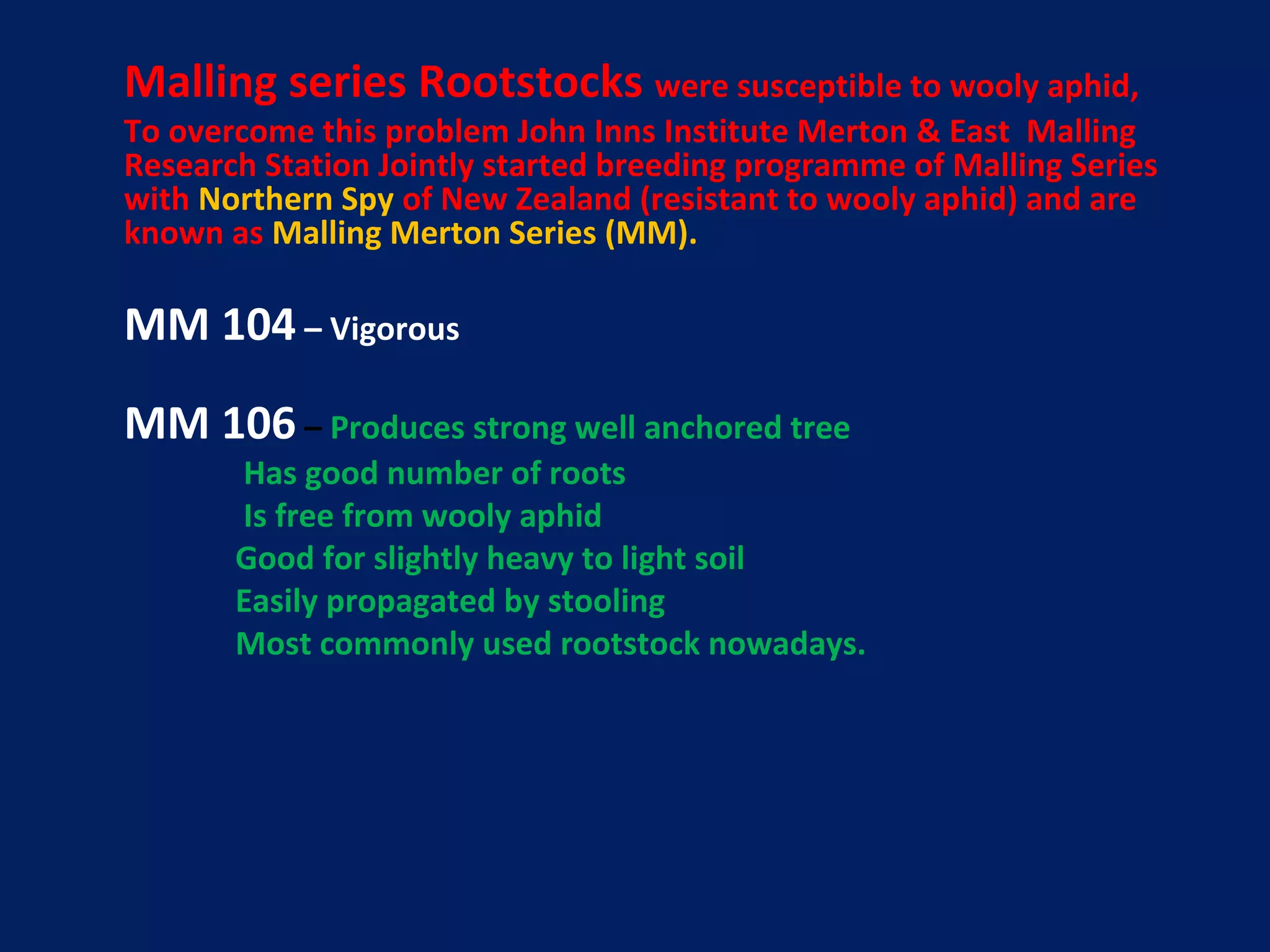 Malling series Rootstocks were susceptible to wooly aphid,
To overcome this problem John Inns Institute Merton & East Malling
Research Station Jointly started breeding programme of Malling Series
with Northern Spy of New Zealand (resistant to wooly aphid) and are
known as Malling Merton Series (MM).
MM 104 – Vigorous
MM 106 – Produces strong well anchored tree
Has good number of roots
Is free from wooly aphid
Good for slightly heavy to light soil
Easily propagated by stooling
Most commonly used rootstock nowadays.
 