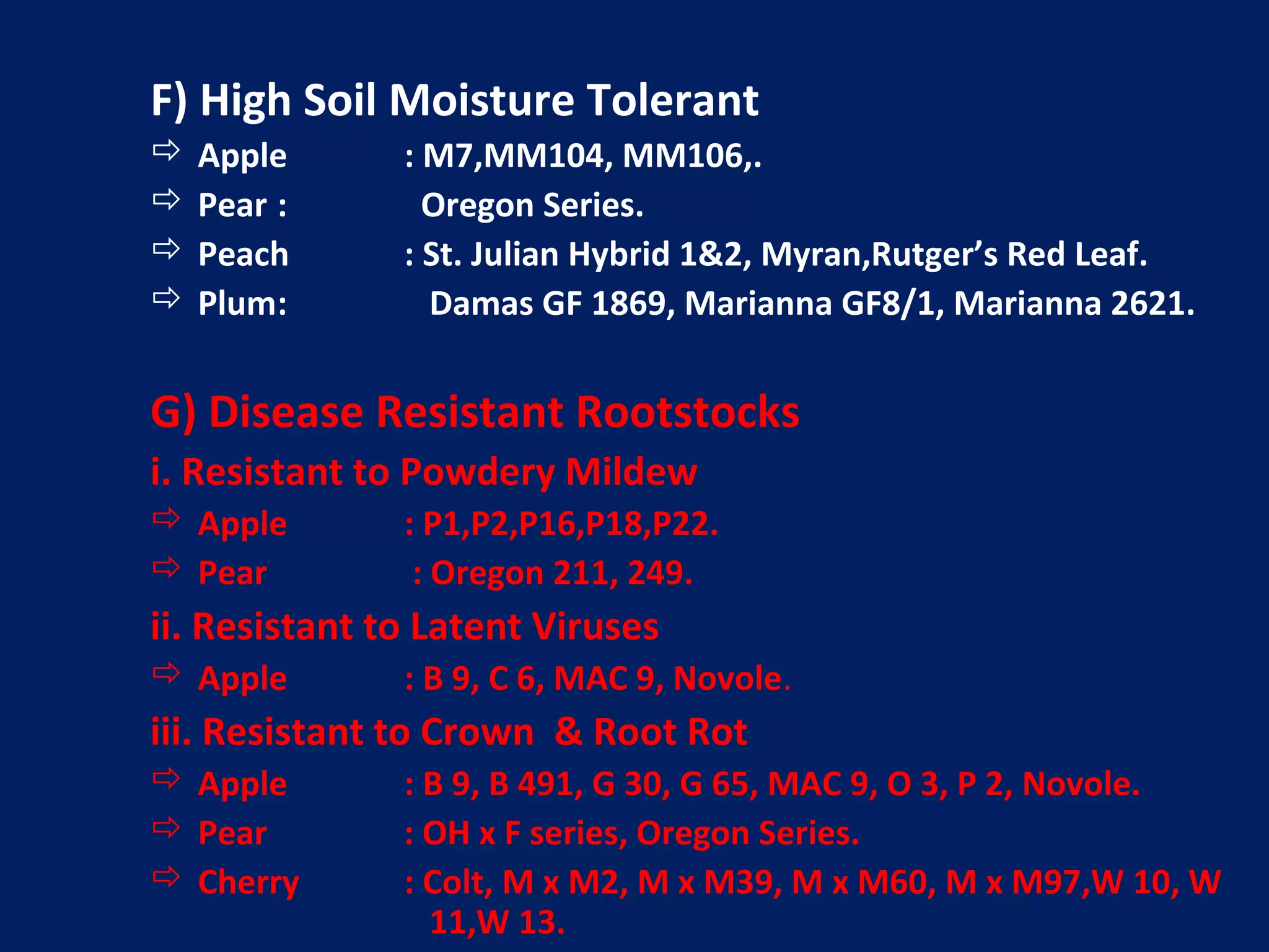 F) High Soil Moisture Tolerant
 Apple : M7,MM104, MM106,.
 Pear : Oregon Series.
 Peach : St. Julian Hybrid 1&2, Myran,Rutger’s Red Leaf.
 Plum: Damas GF 1869, Marianna GF8/1, Marianna 2621.
G) Disease Resistant Rootstocks
i. Resistant to Powdery Mildew
 Apple : P1,P2,P16,P18,P22.
 Pear : Oregon 211, 249.
ii. Resistant to Latent Viruses
 Apple : B 9, C 6, MAC 9, Novole.
iii. Resistant to Crown & Root Rot
 Apple : B 9, B 491, G 30, G 65, MAC 9, O 3, P 2, Novole.
 Pear : OH x F series, Oregon Series.
 Cherry : Colt, M x M2, M x M39, M x M60, M x M97,W 10, W
11,W 13.
 