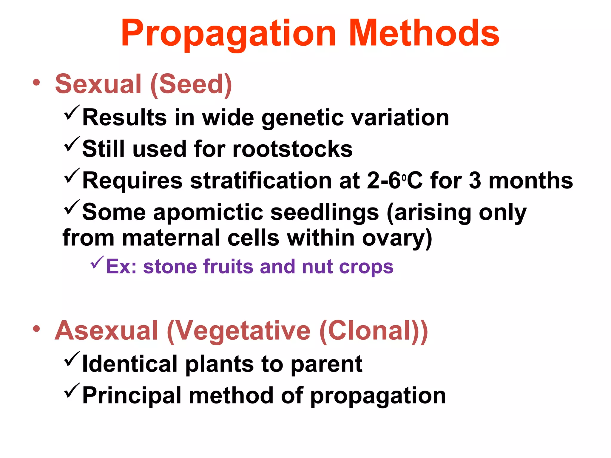 Propagation Methods
• Sexual (Seed)
Results in wide genetic variation
Still used for rootstocks
Requires stratification at 2-6o
C for 3 months
Some apomictic seedlings (arising only
from maternal cells within ovary)
Ex: stone fruits and nut crops
• Asexual (Vegetative (Clonal))
Identical plants to parent
Principal method of propagation
 