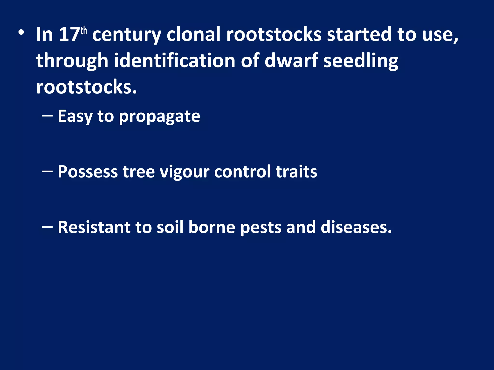 • In 17th
century clonal rootstocks started to use,
through identification of dwarf seedling
rootstocks.
– Easy to propagate
– Possess tree vigour control traits
– Resistant to soil borne pests and diseases.
 