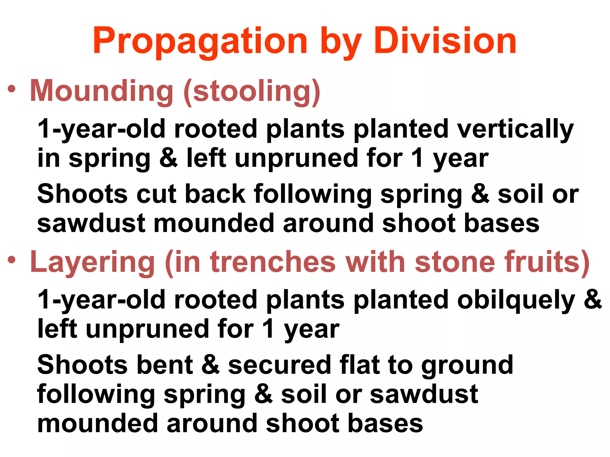 Propagation by Division
• Mounding (stooling)
1-year-old rooted plants planted vertically
in spring & left unpruned for 1 year
Shoots cut back following spring & soil or
sawdust mounded around shoot bases
• Layering (in trenches with stone fruits)
1-year-old rooted plants planted obilquely &
left unpruned for 1 year
Shoots bent & secured flat to ground
following spring & soil or sawdust
mounded around shoot bases
 