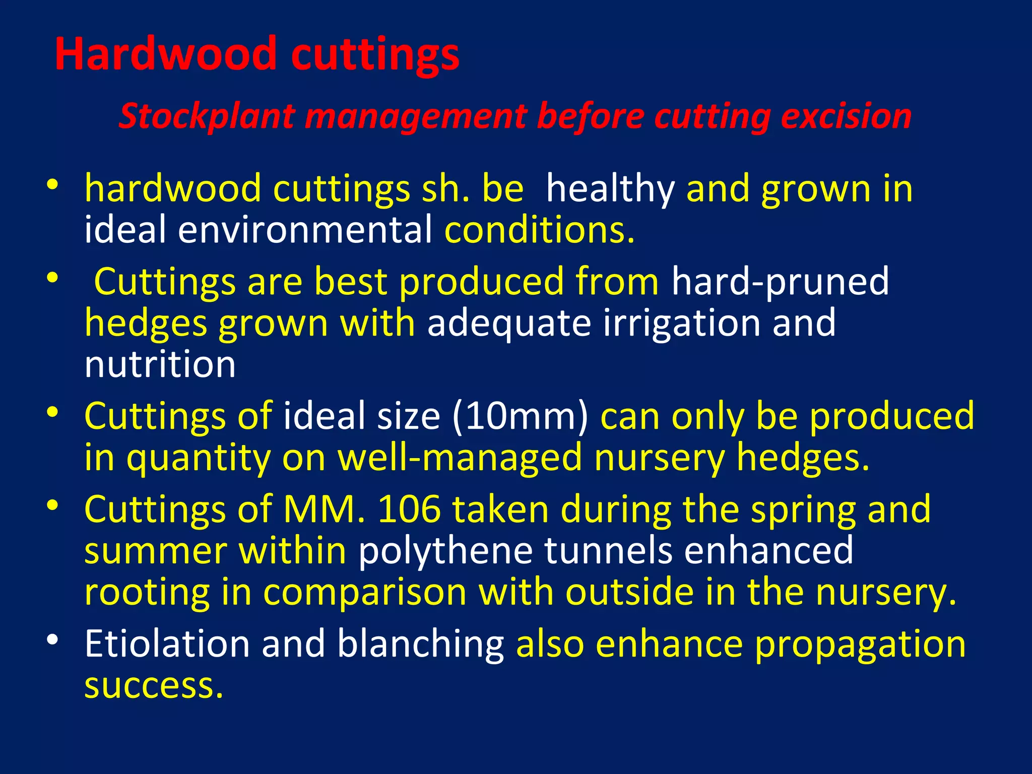 Stockplant management before cutting excision
• hardwood cuttings sh. be healthy and grown in
ideal environmental conditions.
• Cuttings are best produced from hard-pruned
hedges grown with adequate irrigation and
nutrition
• Cuttings of ideal size (10mm) can only be produced
in quantity on well-managed nursery hedges.
• Cuttings of MM. 106 taken during the spring and
summer within polythene tunnels enhanced
rooting in comparison with outside in the nursery.
• Etiolation and blanching also enhance propagation
success.
Hardwood cuttings
 