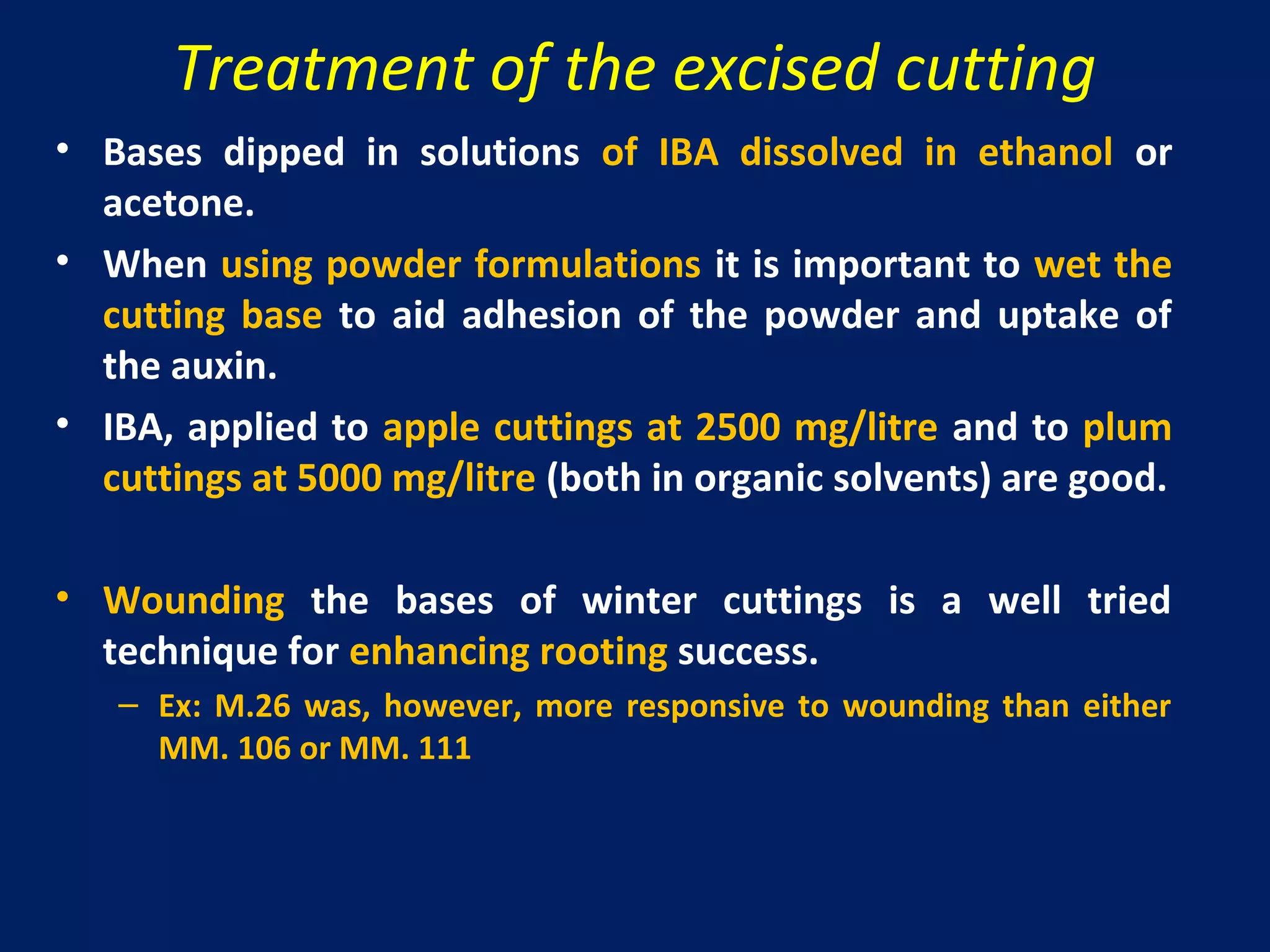 Treatment of the excised cutting
• Bases dipped in solutions of IBA dissolved in ethanol or
acetone.
• When using powder formulations it is important to wet the
cutting base to aid adhesion of the powder and uptake of
the auxin.
• IBA, applied to apple cuttings at 2500 mg/litre and to plum
cuttings at 5000 mg/litre (both in organic solvents) are good.
• Wounding the bases of winter cuttings is a well tried
technique for enhancing rooting success.
– Ex: M.26 was, however, more responsive to wounding than either
MM. 106 or MM. 111
 