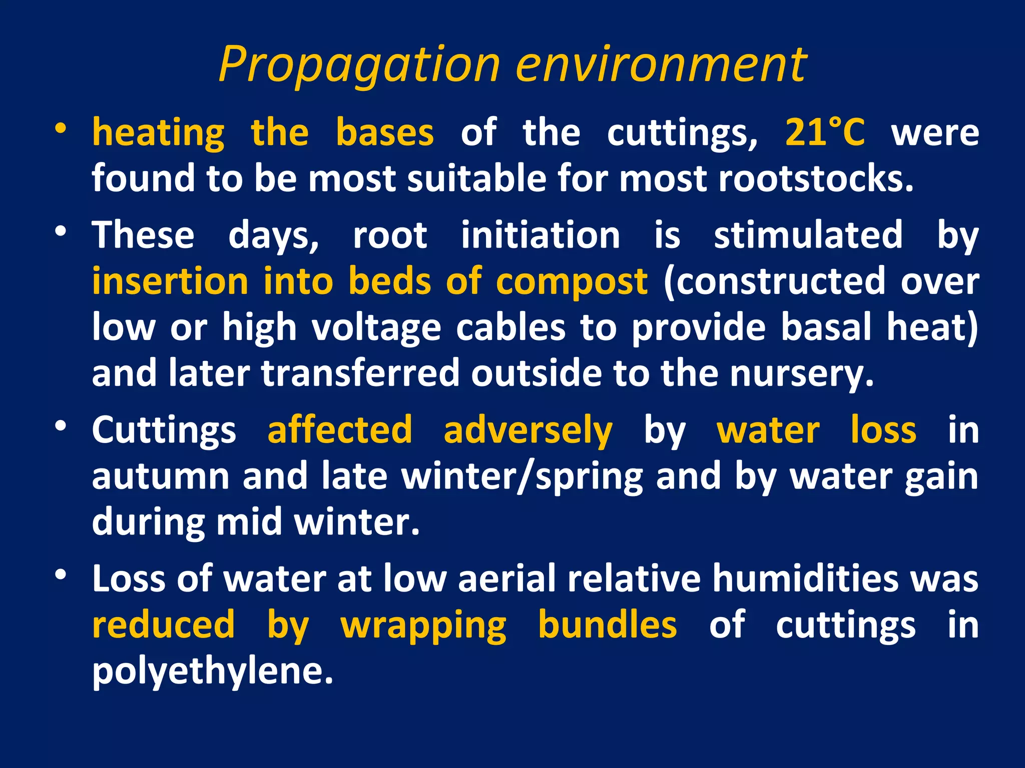 Propagation environment
• heating the bases of the cuttings, 21°C were
found to be most suitable for most rootstocks.
• These days, root initiation is stimulated by
insertion into beds of compost (constructed over
low or high voltage cables to provide basal heat)
and later transferred outside to the nursery.
• Cuttings affected adversely by water loss in
autumn and late winter/spring and by water gain
during mid winter.
• Loss of water at low aerial relative humidities was
reduced by wrapping bundles of cuttings in
polyethylene.
 