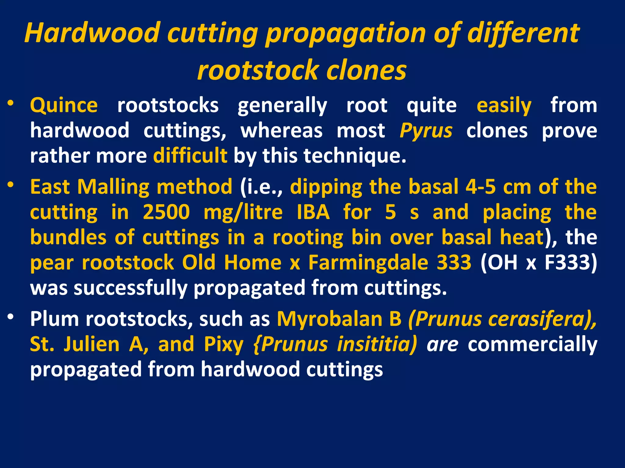 Hardwood cutting propagation of different
rootstock clones
• Quince rootstocks generally root quite easily from
hardwood cuttings, whereas most Pyrus clones prove
rather more difficult by this technique.
• East Malling method (i.e., dipping the basal 4-5 cm of the
cutting in 2500 mg/litre IBA for 5 s and placing the
bundles of cuttings in a rooting bin over basal heat), the
pear rootstock Old Home x Farmingdale 333 (OH x F333)
was successfully propagated from cuttings.
• Plum rootstocks, such as Myrobalan B (Prunus cerasifera),
St. Julien A, and Pixy {Prunus insititia) are commercially
propagated from hardwood cuttings
 