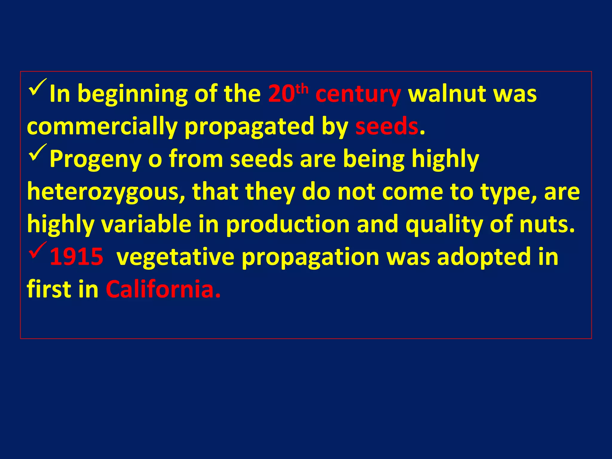 In beginning of the 20th
century walnut was
commercially propagated by seeds.
Progeny o from seeds are being highly
heterozygous, that they do not come to type, are
highly variable in production and quality of nuts.
1915 vegetative propagation was adopted in
first in California.
 
