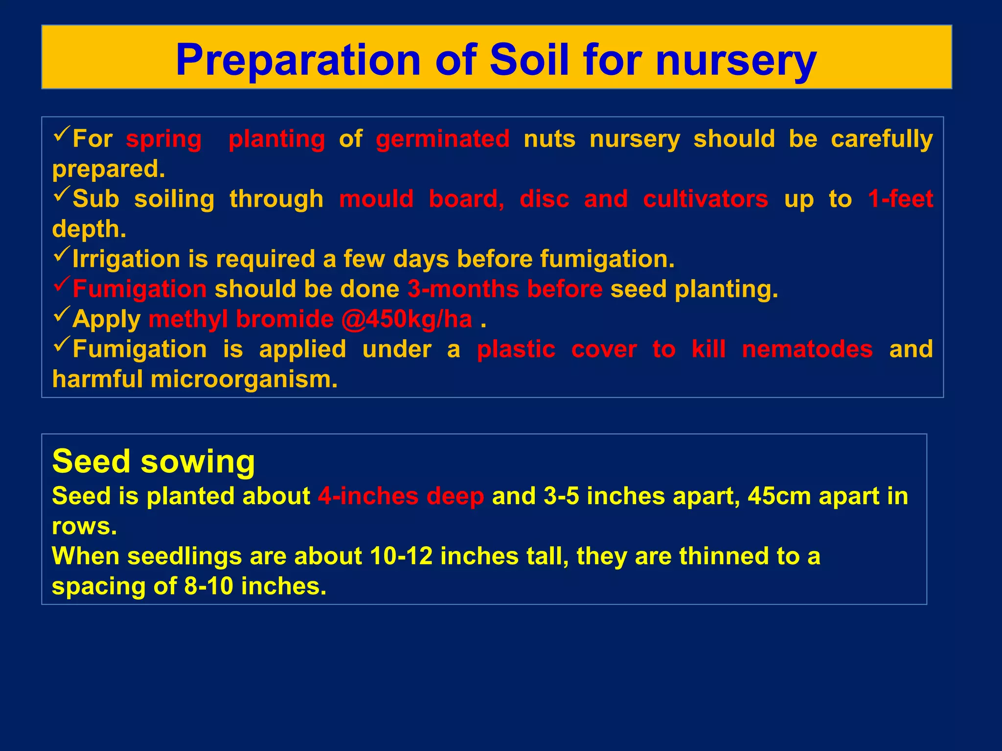 Preparation of Soil for nursery
For spring planting of germinated nuts nursery should be carefully
prepared.
Sub soiling through mould board, disc and cultivators up to 1-feet
depth.
Irrigation is required a few days before fumigation.
Fumigation should be done 3-months before seed planting.
Apply methyl bromide @450kg/ha .
Fumigation is applied under a plastic cover to kill nematodes and
harmful microorganism.
Seed sowing
Seed is planted about 4-inches deep and 3-5 inches apart, 45cm apart in
rows.
When seedlings are about 10-12 inches tall, they are thinned to a
spacing of 8-10 inches.
 