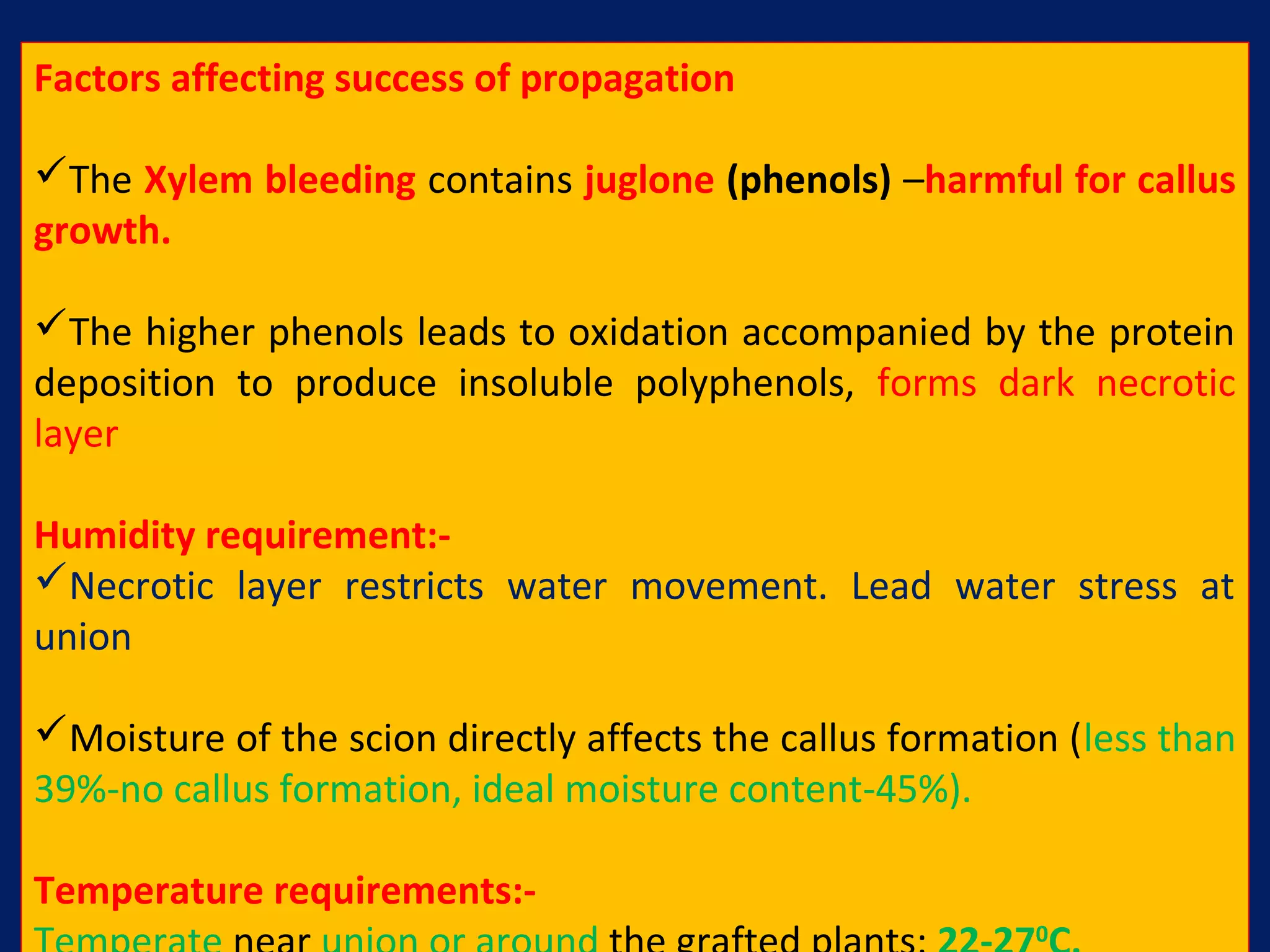Factors affecting success of propagation
The Xylem bleeding contains juglone (phenols) –harmful for callus
growth.
The higher phenols leads to oxidation accompanied by the protein
deposition to produce insoluble polyphenols, forms dark necrotic
layer
Humidity requirement:-
Necrotic layer restricts water movement. Lead water stress at
union
Moisture of the scion directly affects the callus formation (less than
39%-no callus formation, ideal moisture content-45%).
Temperature requirements:-
0
 