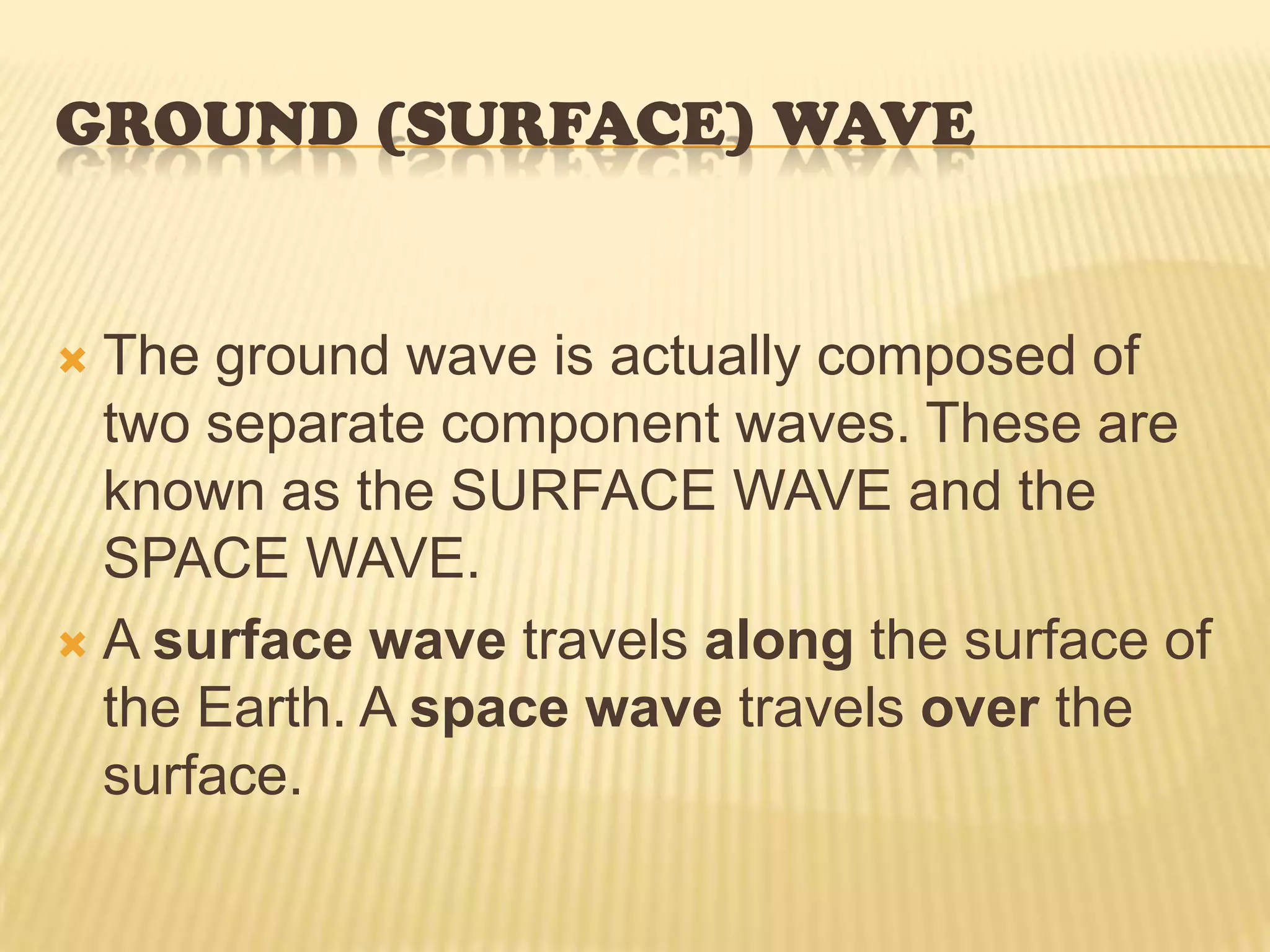 Ground (Surface) Wave SURFACE WAVE—The surface wave reaches the receiving site by travelling along the surface of the ground. A surface wave can follow the contours of the Earth because of the process of diffraction. When a surface wave meets an object and the dimensions of the object do not exceed its wavelength, the wave tends to curve or bend around the object. The smaller the object, the more pronounced the diffractive action will be.