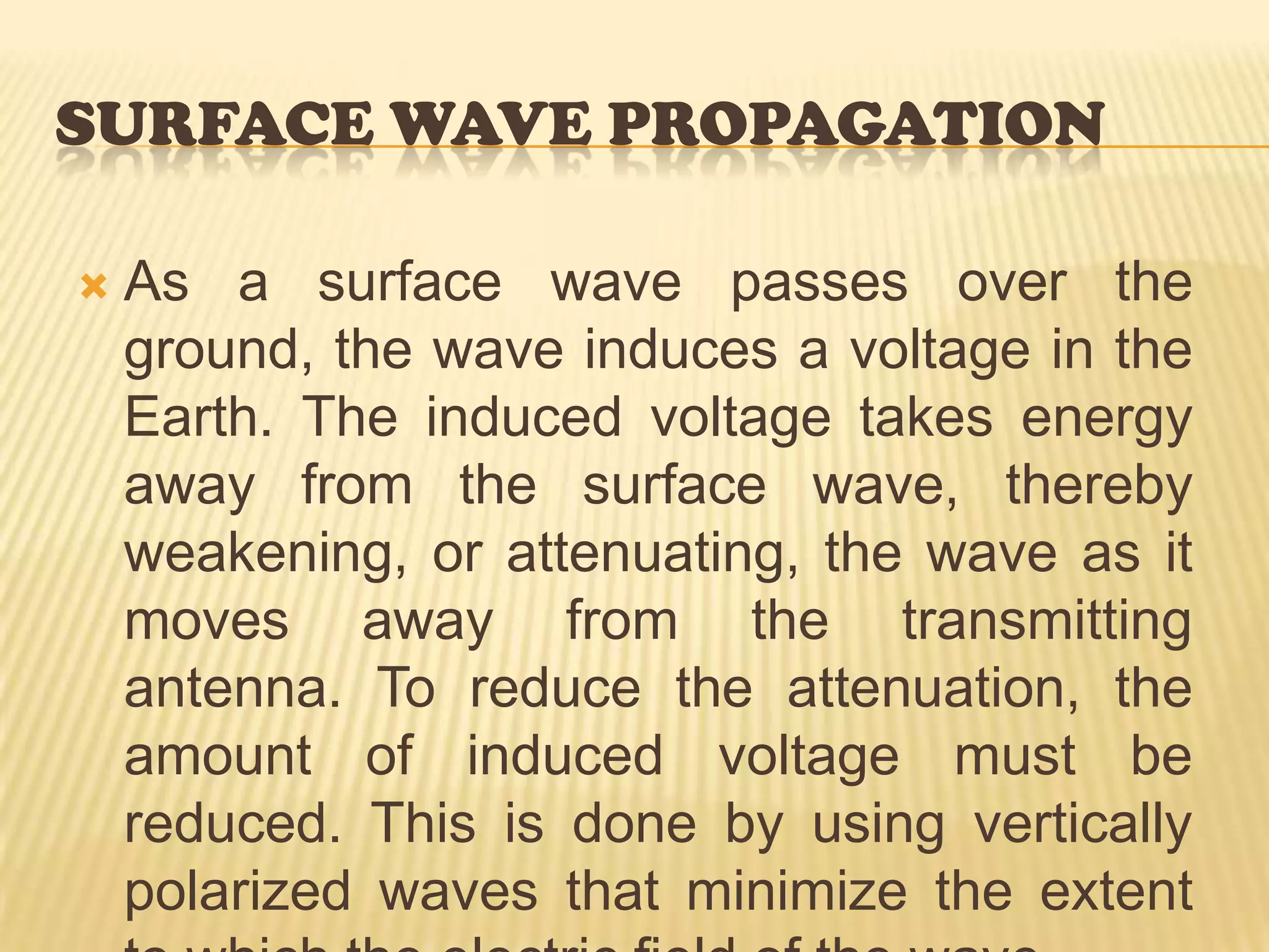 is in contact with the Earth. When a surface wave is horizontally polarized, the electric field of the wave is parallel with the surface of the Earth and, therefore, is constantly in contact with it. The wave is then completely attenuated within a short distance from the transmitting site. On the other hand, when the surface wave is vertically polarized, the electric field is vertical to the Earth and merely dips into and out of the Earth&apos;s surface. For this reason, vertical polarization is vastly superior to horizontal polarization for surface wave propagation