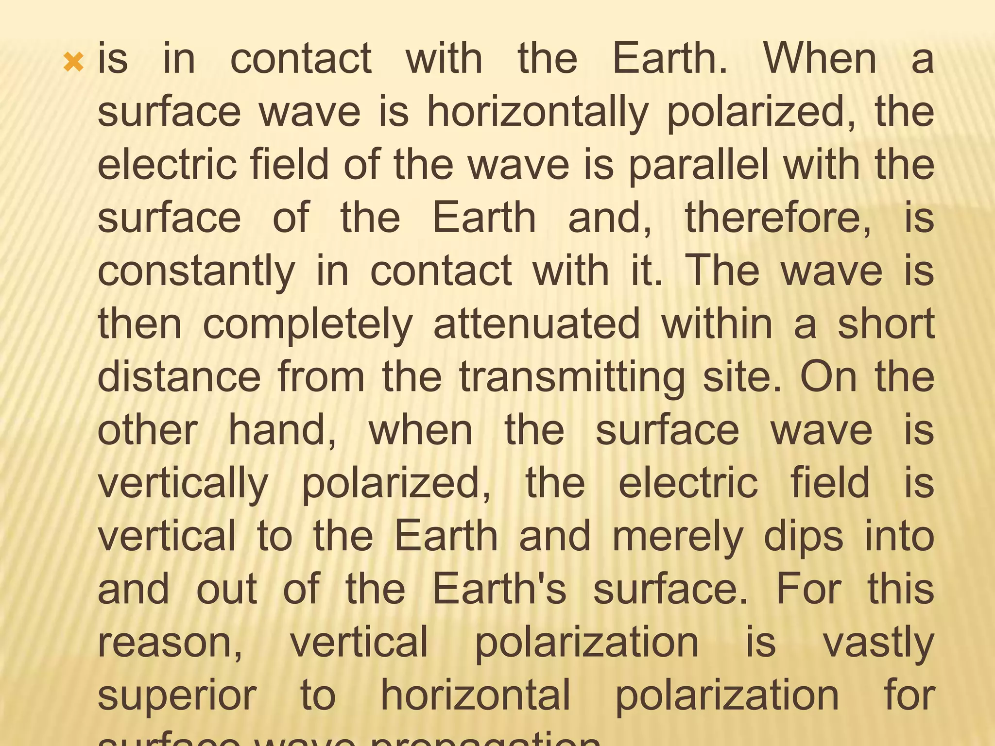 Surface Wave PROPAGATIONThe attenuation that a surface wave undergoes because of induced voltage also depends on the electrical properties of the terrain over which the wave travels. The best type of surface is one that has good electrical conductivity. The better the conductivity, the less the attenuation.