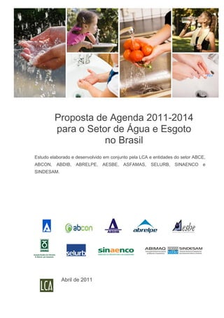Proposta de Agenda 2011-2014
         para o Setor de Água e Esgoto
                    no Brasil
Estudo elaborado e desenvolvido em conjunto pela LCA e entidades do setor ABCE,
ABCON,    ABDIB,   ABRELPE,    AESBE,    ASFAMAS,    SELURB,    SINAENCO     e
SINDESAM.




            Abril de 2011
 