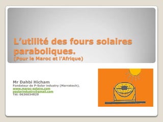 L’utilité des fours solaires
paraboliques.
(Pour le Maroc et l’Afrique)
Mr Dahbi Hicham
Fondateur de P-Solar industry (Marrakech).
www.maroc-solaire.com
psolarindustry@gmail.com
Tél: 0636034829
 