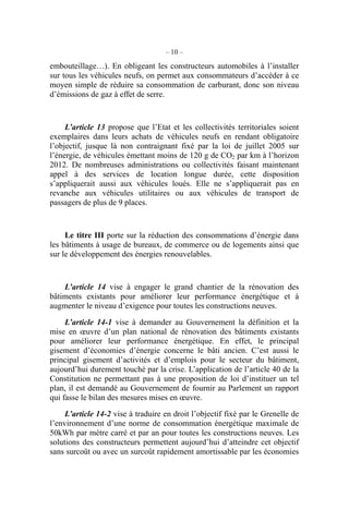 – 10 –
embouteillage…). En obligeant les constructeurs automobiles à l’installer
sur tous les véhicules neufs, on permet aux consommateurs d’accéder à ce
moyen simple de réduire sa consommation de carburant, donc son niveau
d’émissions de gaz à effet de serre.
L’article 13 propose que l’Etat et les collectivités territoriales soient
exemplaires dans leurs achats de véhicules neufs en rendant obligatoire
l’objectif, jusque là non contraignant fixé par la loi de juillet 2005 sur
l’énergie, de véhicules émettant moins de 120 g de CO2 par km à l’horizon
2012. De nombreuses administrations ou collectivités faisant maintenant
appel à des services de location longue durée, cette disposition
s’appliquerait aussi aux véhicules loués. Elle ne s’appliquerait pas en
revanche aux véhicules utilitaires ou aux véhicules de transport de
passagers de plus de 9 places.
Le titre III porte sur la réduction des consommations d’énergie dans
les bâtiments à usage de bureaux, de commerce ou de logements ainsi que
sur le développement des énergies renouvelables.
L’article 14 vise à engager le grand chantier de la rénovation des
bâtiments existants pour améliorer leur performance énergétique et à
augmenter le niveau d’exigence pour toutes les constructions neuves.
L’article 14-1 vise à demander au Gouvernement la définition et la
mise en œuvre d’un plan national de rénovation des bâtiments existants
pour améliorer leur performance énergétique. En effet, le principal
gisement d’économies d’énergie concerne le bâti ancien. C’est aussi le
principal gisement d’activités et d’emplois pour le secteur du bâtiment,
aujourd’hui durement touché par la crise. L’application de l’article 40 de la
Constitution ne permettant pas à une proposition de loi d’instituer un tel
plan, il est demandé au Gouvernement de fournir au Parlement un rapport
qui fasse le bilan des mesures mises en œuvre.
L’article 14-2 vise à traduire en droit l’objectif fixé par le Grenelle de
l’environnement d’une norme de consommation énergétique maximale de
50kWh par mètre carré et par an pour toutes les constructions neuves. Les
solutions des constructeurs permettent aujourd’hui d’atteindre cet objectif
sans surcoût ou avec un surcoût rapidement amortissable par les économies
 