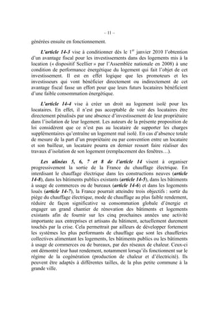 – 11 –
générées ensuite en fonctionnement.
L’article 14-3 vise à conditionner dès le 1er
janvier 2010 l’obtention
d’un avantage fiscal pour les investissements dans des logements mis à la
location (« dispositif Scellier » par l’Assemblée nationale en 2008) à une
condition de performance énergétique du logement qui fait l’objet de cet
investissement. Il est en effet logique que les promoteurs et les
investisseurs qui vont bénéficier directement ou indirectement de cet
avantage fiscal fasse un effort pour que leurs futurs locataires bénéficient
d’une faible consommation énergétique.
L’article 14-4 vise à créer un droit au logement isolé pour les
locataires. En effet, il n’est pas acceptable de voir des locataires être
directement pénalisés par une absence d’investissement de leur propriétaire
dans l’isolation de leur logement. Les auteurs de la présente proposition de
loi considèrent que ce n’est pas au locataire de supporter les charges
supplémentaires qu’entraîne un logement mal isolé. En cas d’absence totale
de mesure de la part d’un propriétaire ou par convention entre un locataire
et son bailleur, un locataire pourra en dernier ressort faire réaliser des
travaux d’isolation de son logement (remplacement des fenêtres…).
Les alinéas 5, 6, 7 et 8 de l’article 14 visent à organiser
progressivement la sortie de la France du chauffage électrique. En
interdisant le chauffage électrique dans les constructions neuves (article
14-8), dans les bâtiments publics existants (article 14-5), dans les bâtiments
à usage de commerces ou de bureaux (article 14-6) et dans les logements
loués (article 14-7), la France pourrait atteindre trois objectifs : sortir du
piège du chauffage électrique, mode de chauffage au plus faible rendement,
réduire de façon significative sa consommation globale d’énergie et
engager un grand chantier de rénovation des bâtiments et logements
existants afin de fournir sur les cinq prochaines années une activité
importante aux entreprises et artisans du bâtiment, actuellement durement
touchés par la crise. Cela permettrait par ailleurs de développer fortement
les systèmes les plus performants de chauffage que sont les chaufferies
collectives alimentant les logements, les bâtiments publics ou les bâtiments
à usage de commerces ou de bureaux, par des réseaux de chaleur. Ceux-ci
ont démontré leur haut rendement, notamment lorsqu’ils fonctionnent sur le
régime de la cogénération (production de chaleur et d’électricité). Ils
peuvent être adaptés à différentes tailles, de la plus petite commune à la
grande ville.
 