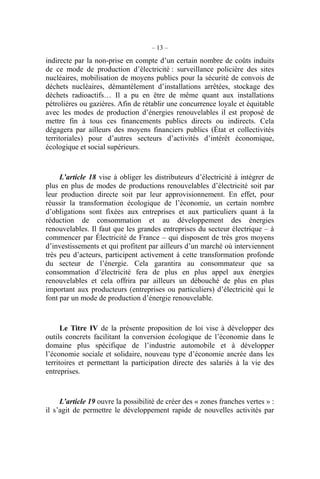 – 13 –
indirecte par la non-prise en compte d’un certain nombre de coûts induits
de ce mode de production d’électricité : surveillance policière des sites
nucléaires, mobilisation de moyens publics pour la sécurité de convois de
déchets nucléaires, démantèlement d’installations arrêtées, stockage des
déchets radioactifs… Il a pu en être de même quant aux installations
pétrolières ou gazières. Afin de rétablir une concurrence loyale et équitable
avec les modes de production d’énergies renouvelables il est proposé de
mettre fin à tous ces financements publics directs ou indirects. Cela
dégagera par ailleurs des moyens financiers publics (État et collectivités
territoriales) pour d’autres secteurs d’activités d’intérêt économique,
écologique et social supérieurs.
L’article 18 vise à obliger les distributeurs d’électricité à intégrer de
plus en plus de modes de productions renouvelables d’électricité soit par
leur production directe soit par leur approvisionnement. En effet, pour
réussir la transformation écologique de l’économie, un certain nombre
d’obligations sont fixées aux entreprises et aux particuliers quant à la
réduction de consommation et au développement des énergies
renouvelables. Il faut que les grandes entreprises du secteur électrique – à
commencer par Électricité de France – qui disposent de très gros moyens
d’investissements et qui profitent par ailleurs d’un marché où interviennent
très peu d’acteurs, participent activement à cette transformation profonde
du secteur de l’énergie. Cela garantira au consommateur que sa
consommation d’électricité fera de plus en plus appel aux énergies
renouvelables et cela offrira par ailleurs un débouché de plus en plus
important aux producteurs (entreprises ou particuliers) d’électricité qui le
font par un mode de production d’énergie renouvelable.
Le Titre IV de la présente proposition de loi vise à développer des
outils concrets facilitant la conversion écologique de l’économie dans le
domaine plus spécifique de l’industrie automobile et à développer
l’économie sociale et solidaire, nouveau type d’économie ancrée dans les
territoires et permettant la participation directe des salariés à la vie des
entreprises.
L’article 19 ouvre la possibilité de créer des « zones franches vertes » :
il s’agit de permettre le développement rapide de nouvelles activités par
 