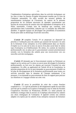 – 14 –
l’implantation d’entreprises spécialisées dans les activités écologiques sur
les sites et dans les bassins d’emploi directement touchés par la crise de
l’industrie automobile. En effet, au-delà des mesures globales de
transformation écologique de l’économie, les auteurs de la présente
proposition de loi estiment nécessaire de répondre concrètement aux
besoins de reconversion de certains sites très dépendants d’entreprises de la
filière automobile. Compte tenu du handicap que constitue cette
spécialisation dans l’automobile, industrie qui va connaître des difficultés
durables, il apparaît logique de développer des possibilités d’exonération
fiscale pour aider au démarrage d’activités nouvelles.
L’article 20 complète l’article 19 en proposant un dispositif de
priorités à l’embauche pour des salariés qui auraient été licenciés à la suite
de la fermeture d’une entreprise ou d’un établissement dans ces bassins
d’emploi ou à la suite de la mise en œuvre d’un plan social dans le même
type d’entreprise ou d’établissement. De même, les contrats de transition
professionnelle mis en place par le gouvernement seraient prioritairement
orientés vers la formation des salariés pour une reconversion vers ces
nouvelles activités écologiques.
L’article 21 demande que le Gouvernement remette au Parlement un
rapport sur les actions qu’il a mises en œuvre pour développer la formation
professionnelle, en lien avec les régions qui exercent l’essentiel de cette
compétence. En effet, en application de l’article 40 de la Constitution, la
présente proposition de loi ne peut demander au gouvernement d’établir un
tel plan de développement de la formation professionnelle pour toutes ces
activités nouvelles dans le domaine de l’énergie notamment. C’est
pourquoi, il est demandé au gouvernement de faire un rapport pour préciser
ses intentions et s’engager ensuite sur cette voie.
L’article 22 ouvre la possibilité de créer des « zones franches
coopératives » : il s’agit de permettre le développement rapide de nouvelles
activités par la création ou la reprise d’entreprises sous le statut de Sociétés
Coopératives Ouvrières de Productions (SCOP). Ce statut présente de
nombreux avantages dans la mesure où il implique directement les salariés
aux choix stratégiques de l’entreprise. Il apparaît comme une solution
adaptée à la reprise par les salariés d’une entreprise menacée de fermeture
 