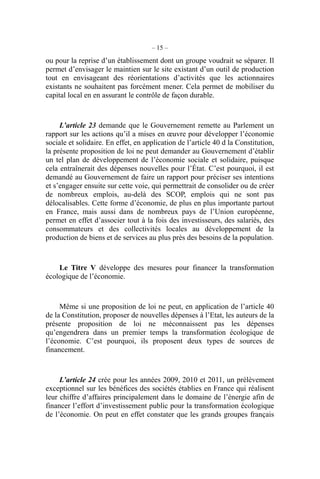 – 15 –
ou pour la reprise d’un établissement dont un groupe voudrait se séparer. Il
permet d’envisager le maintien sur le site existant d’un outil de production
tout en envisageant des réorientations d’activités que les actionnaires
existants ne souhaitent pas forcément mener. Cela permet de mobiliser du
capital local en en assurant le contrôle de façon durable.
L’article 23 demande que le Gouvernement remette au Parlement un
rapport sur les actions qu’il a mises en œuvre pour développer l’économie
sociale et solidaire. En effet, en application de l’article 40 d la Constitution,
la présente proposition de loi ne peut demander au Gouvernement d’établir
un tel plan de développement de l’économie sociale et solidaire, puisque
cela entraînerait des dépenses nouvelles pour l’État. C’est pourquoi, il est
demandé au Gouvernement de faire un rapport pour préciser ses intentions
et s’engager ensuite sur cette voie, qui permettrait de consolider ou de créer
de nombreux emplois, au-delà des SCOP, emplois qui ne sont pas
délocalisables. Cette forme d’économie, de plus en plus importante partout
en France, mais aussi dans de nombreux pays de l’Union européenne,
permet en effet d’associer tout à la fois des investisseurs, des salariés, des
consommateurs et des collectivités locales au développement de la
production de biens et de services au plus près des besoins de la population.
Le Titre V développe des mesures pour financer la transformation
écologique de l’économie.
Même si une proposition de loi ne peut, en application de l’article 40
de la Constitution, proposer de nouvelles dépenses à l’Etat, les auteurs de la
présente proposition de loi ne méconnaissent pas les dépenses
qu’engendrera dans un premier temps la transformation écologique de
l’économie. C’est pourquoi, ils proposent deux types de sources de
financement.
L’article 24 crée pour les années 2009, 2010 et 2011, un prélèvement
exceptionnel sur les bénéfices des sociétés établies en France qui réalisent
leur chiffre d’affaires principalement dans le domaine de l’énergie afin de
financer l’effort d’investissement public pour la transformation écologique
de l’économie. On peut en effet constater que les grands groupes français
 