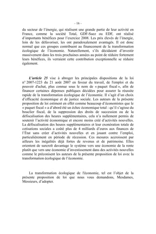 – 16 –
du secteur de l’énergie, qui réalisent une grande partie de leur activité en
France, comme la société Total, GDF-Suez ou EDF, ont réalisé
d’importants bénéfices pour l’exercice 2008. Les prix élevés de l’énergie,
loin de les défavoriser, les ont paradoxalement avantagés. Il est donc
normal que ces groupes contribuent au financement de la transformation
écologique de l’économie. Naturellement, s’ils décidaient d’investir
massivement dans les trois prochaines années au point de réduire fortement
leurs bénéfices, ils verraient cette contribution exceptionnelle se réduire
également.
L’article 25 vise à abroger les principales dispositions de la loi
n° 2007-1223 du 21 août 2007 en faveur du travail, de l'emploi et du
pouvoir d'achat, plus connue sous le nom de « paquet fiscal », afin de
financer certaines dépenses publiques décidées pour assurer la réussite
rapide de la transformation écologique de l’économie. Il s’agit d’un choix
d’efficacité économique et de justice sociale. Les auteurs de la présente
proposition de loi estiment en effet comme beaucoup d’économistes que le
« paquet fiscal » a d’abord été un échec économique total : qu’il s’agisse du
bouclier fiscal, de la suppression des droits de succession ou de la
défiscalisation des heures supplémentaires, cela n’a nullement permis de
soutenir l’activité économique et encore moins créé d’activités nouvelles.
La défiscalisation des heures supplémentaires et leur exonération totale de
cotisations sociales a coûté plus de 4 milliards d’euros aux finances de
l’État sans créer d’activités nouvelles et en jouant contre l’emploi,
particulièrement en période de récession. Ces mesures accroissent par
ailleurs les inégalités déjà fortes de revenus et de patrimoine. Elles
orientent de surcroît davantage le système vers une économie de la rente
plutôt que vers une économie d’investissement dans des activités nouvelles
comme le préconisent les auteurs de la présente proposition de loi avec la
transformation écologique de l’économie.
La transformation écologique de l'économie, tel est l’objet de la
présente proposition de loi que nous vous demandons, Mesdames,
Messieurs, d’adopter.
 