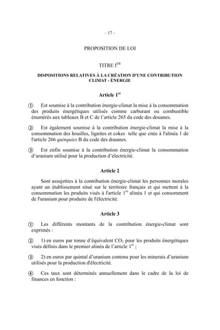 – 17 –
PROPOSITION DE LOI
TITRE IER
DISPOSITIONS RELATIVES À LA CRÉATION D'UNE CONTRIBUTION
CLIMAT - ÉNERGIE
Article 1er
Est soumise à la contribution énergie-climat la mise à la consommation
des produits énergétiques utilisés comme carburant ou combustible
énumérés aux tableaux B et C de l’article 265 du code des douanes.
Est également soumise à la contribution énergie-climat la mise à la
consommation des houilles, lignites et cokes telle que citée à l'alinéa 1 de
l'article 266 quinquies B du code des douanes.
Est enfin soumise à la contribution énergie-climat la consommation
d’uranium utilisé pour la production d’électricité.
Article 2
Sont assujetties à la contribution énergie-climat les personnes morales
ayant un établissement situé sur le territoire français et qui mettent à la
consommation les produits visés à l'article 1er
alinéa 1 et qui consomment
de l'uranium pour produire de l'électricité.
Article 3
Les différents montants de la contribution énergie-climat sont
exprimés :
1) en euros par tonne d’équivalent CO2 pour les produits énergétiques
visés définis dans le premier alinéa de l’article 1er
;
2) en euros par quintal d’uranium contenu pour les minerais d’uranium
utilisés pour la production d'électricité.
Ces taux sont déterminés annuellement dans le cadre de la loi de
finances en fonction :







 