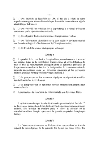 – 18 –
1) Des objectifs de réduction de CO2 et des gaz à effets de serre
supérieurs ou égaux à ceux déterminés par les traités internationaux signés
et ratifiés par la France ;
2) Des objectifs de réduction de la dépendance à l’énergie nucléaire
déterminés par la représentation nationale ;
3) Des objectifs de développement des énergies renouvelables ;
4) De l’information disponible sur le coût social et environnemental
des émissions de gaz à effet de serre et de l’énergie nucléaire ;
5) De l’état de la science et du progrès technique.
Article 4
Le produit de la contribution énergie-climat, entendu comme la somme
des recettes tirées de la contribution énergie-climat et après déduction de
tous les frais de recouvrement, est réparti entre les personnes physiques et
les personnes morales en fonction de la répartition de la consommation de
produits énergétiques entre les personnes physiques et les personnes
morales évaluées par les personnes visées à l'article 2.
1) La part perçue sur les personnes physiques est répartie de manière
équitable entre les foyers fiscaux,
2) La part perçue sur les personnes morales proportionnellement à leur
masse salariale.
Les modalités de répartition du présent article sont fixées par décret.
Article 5
Les factures émises par les distributeurs des produits cités à l'article 1er
de la présente proposition de loi, tant auprès des personnes physiques que
morales, font mention de manière claire et lisible du montant de la
contribution climat énergie rapportée à la quantité du produit énergétique
facturé.
Article 6
Le Gouvernement remettra au Parlement un rapport dans les 6 mois
suivant la promulgation de la présente loi faisant un bilan précis des









 