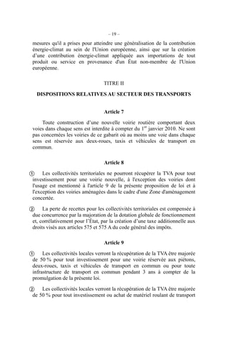 – 19 –
mesures qu'il a prises pour atteindre une généralisation de la contribution
énergie-climat au sein de l'Union européenne, ainsi que sur la création
d’une contribution énergie-climat appliquée aux importations de tout
produit ou service en provenance d'un État non-membre de l'Union
européenne.
TITRE II
DISPOSITIONS RELATIVES AU SECTEUR DES TRANSPORTS
Article 7
Toute construction d’une nouvelle voirie routière comportant deux
voies dans chaque sens est interdite à compter du 1er
janvier 2010. Ne sont
pas concernées les voiries de ce gabarit où au moins une voie dans chaque
sens est réservée aux deux-roues, taxis et véhicules de transport en
commun.
Article 8
Les collectivités territoriales ne pourront récupérer la TVA pour tout
investissement pour une voirie nouvelle, à l'exception des voiries dont
l'usage est mentionné à l'article 9 de la présente proposition de loi et à
l'exception des voiries aménagées dans le cadre d'une Zone d'aménagement
concertée.
La perte de recettes pour les collectivités territoriales est compensée à
due concurrence par la majoration de la dotation globale de fonctionnement
et, corrélativement pour l’État, par la création d’une taxe additionnelle aux
droits visés aux articles 575 et 575 A du code général des impôts.
Article 9
Les collectivités locales verront la récupération de la TVA être majorée
de 50 % pour tout investissement pour une voirie réservée aux piétons,
deux-roues, taxis et véhicules de transport en commun ou pour toute
infrastructure de transport en commun pendant 3 ans à compter de la
promulgation de la présente loi.
Les collectivités locales verront la récupération de la TVA être majorée
de 50 % pour tout investissement ou achat de matériel roulant de transport




 