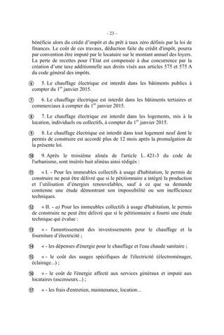 – 23 –
bénéficie alors du crédit d’impôt et du prêt à taux zéro définis par la loi de
finances. Le coût de ces travaux, déduction faite du crédit d'impôt, pourra
par convention être imputé par le locataire sur le montant annuel des loyers.
La perte de recettes pour l’Etat est compensée à due concurrence par la
création d’une taxe additionnelle aux droits visés aux articles 575 et 575 A
du code général des impôts.
5. Le chauffage électrique est interdit dans les bâtiments publics à
compter du 1er
janvier 2015.
6. Le chauffage électrique est interdit dans les bâtiments tertiaires et
commerciaux à compter du 1er
janvier 2015.
7. Le chauffage électrique est interdit dans les logements, mis à la
location, individuels ou collectifs, à compter du 1er
janvier 2015.
8. Le chauffage électrique est interdit dans tout logement neuf dont le
permis de construire est accordé plus de 12 mois après la promulgation de
la présente loi.
9. Après le troisième alinéa de l'article L. 421-3 du code de
l'urbanisme, sont insérés huit alinéas ainsi rédigés :
« I. - Pour les immeubles collectifs à usage d'habitation, le permis de
construire ne peut être délivré que si le pétitionnaire a intégré la production
et l’utilisation d’énergies renouvelables, sauf à ce que sa demande
contienne une étude démontrant son impossibilité ou son inefficience
techniques.
« II. - a) Pour les immeubles collectifs à usage d'habitation, le permis
de construire ne peut être délivré que si le pétitionnaire a fourni une étude
technique qui évalue :
« - l'amortissement des investissements pour le chauffage et la
fourniture d’électricité ;
« - les dépenses d'énergie pour le chauffage et l'eau chaude sanitaire ;
« - le coût des usages spécifiques de l'électricité (électroménager,
éclairage...) ;
« - le coût de l'énergie affecté aux services généraux et imputé aux
locataires (ascenseurs...) ;
« - les frais d'entretien, maintenance, location...












 