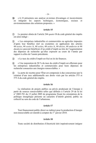 – 24 –
« b) Il présentera une analyse en termes d'avantages et inconvénients
en intégrant les aspects techniques, économiques, sociaux et
environnementaux des solutions proposées. »
Article 15
Le premier alinéa de l’article 244 quater B du code général des impôts
est ainsi rédigé :
« Les entreprises industrielles et commerciales ou agricoles imposées
d’après leur bénéfice réel ou exonérées en application des articles
44 sexies, 44 sexies A, 44 octies, 44 octies A, 44 decies, 44 undecies et 44
duodecies peuvent bénéficier d’un crédit d’impôt au titre de l’augmentation
des dépenses de recherche qu’elles exposent au cours de l’année par
rapport à celles de l’année précédente.
« Le taux du crédit d’impôt est fixé en loi de finances.
« Une majoration de 50 % du taux du crédit d’impôt est effectuée pour
les entreprises industrielles et commerciales pour leurs dépenses de
recherche consacrées aux énergies renouvelables. »
La perte de recettes pour l'État est compensée à due concurrence par la
création d’une taxe additionnelle aux droits visés par les articles 575 et
575 A du code général des impôts.
Article 16
La réalisation de projets publics ou privés produisant de l’énergie à
partir de sources renouvelables telles que définies à l’article 29 de la loi
n° 2005-781 du 13 juillet 2005 de programme fixant les orientations de la
politique énergétique présente un caractère d’intérêt général, public ou
collectif au sens du code de l’urbanisme.
Article 17
Tout financement public direct ou indirect pour la production d’énergie
non-renouvelable est interdit à compter du 1er
janvier 2010.
Article 18
Toute société de distribution d’électricité doit impérativement intégrer






 