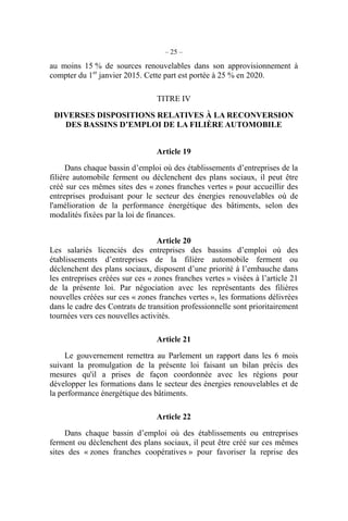 – 25 –
au moins 15 % de sources renouvelables dans son approvisionnement à
compter du 1er
janvier 2015. Cette part est portée à 25 % en 2020.
TITRE IV
DIVERSES DISPOSITIONS RELATIVES À LA RECONVERSION
DES BASSINS D’EMPLOI DE LA FILIÈRE AUTOMOBILE
Article 19
Dans chaque bassin d’emploi où des établissements d’entreprises de la
filière automobile ferment ou déclenchent des plans sociaux, il peut être
créé sur ces mêmes sites des « zones franches vertes » pour accueillir des
entreprises produisant pour le secteur des énergies renouvelables où de
l'amélioration de la performance énergétique des bâtiments, selon des
modalités fixées par la loi de finances.
Article 20
Les salariés licenciés des entreprises des bassins d’emploi où des
établissements d’entreprises de la filière automobile ferment ou
déclenchent des plans sociaux, disposent d’une priorité à l’embauche dans
les entreprises créées sur ces « zones franches vertes » visées à l’article 21
de la présente loi. Par négociation avec les représentants des filières
nouvelles créées sur ces « zones franches vertes », les formations délivrées
dans le cadre des Contrats de transition professionnelle sont prioritairement
tournées vers ces nouvelles activités.
Article 21
Le gouvernement remettra au Parlement un rapport dans les 6 mois
suivant la promulgation de la présente loi faisant un bilan précis des
mesures qu'il a prises de façon coordonnée avec les régions pour
développer les formations dans le secteur des énergies renouvelables et de
la performance énergétique des bâtiments.
Article 22
Dans chaque bassin d’emploi où des établissements ou entreprises
ferment ou déclenchent des plans sociaux, il peut être créé sur ces mêmes
sites des « zones franches coopératives » pour favoriser la reprise des
 