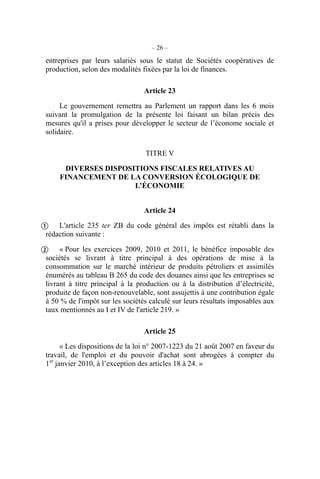 – 26 –
entreprises par leurs salariés sous le statut de Sociétés coopératives de
production, selon des modalités fixées par la loi de finances.
Article 23
Le gouvernement remettra au Parlement un rapport dans les 6 mois
suivant la promulgation de la présente loi faisant un bilan précis des
mesures qu'il a prises pour développer le secteur de l’économe sociale et
solidaire.
TITRE V
DIVERSES DISPOSITIONS FISCALES RELATIVES AU
FINANCEMENT DE LA CONVERSION ÉCOLOGIQUE DE
L’ÉCONOMIE
Article 24
L'article 235 ter ZB du code général des impôts est rétabli dans la
rédaction suivante :
« Pour les exercices 2009, 2010 et 2011, le bénéfice imposable des
sociétés se livrant à titre principal à des opérations de mise à la
consommation sur le marché intérieur de produits pétroliers et assimilés
énumérés au tableau B 265 du code des douanes ainsi que les entreprises se
livrant à titre principal à la production ou à la distribution d’électricité,
produite de façon non-renouvelable, sont assujettis à une contribution égale
à 50 % de l'impôt sur les sociétés calculé sur leurs résultats imposables aux
taux mentionnés au I et IV de l'article 219. »
Article 25
« Les dispositions de la loi n° 2007-1223 du 21 août 2007 en faveur du
travail, de l'emploi et du pouvoir d'achat sont abrogées à compter du
1er
janvier 2010, à l’exception des articles 18 à 24. »


 