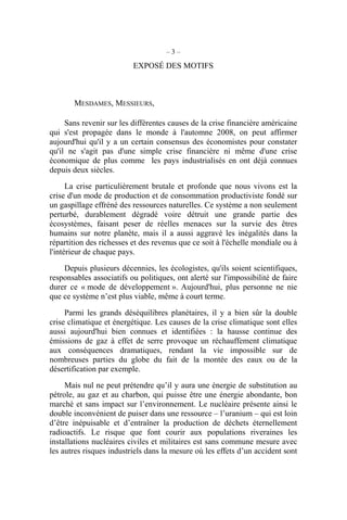 – 3 –
EXPOSÉ DES MOTIFS
MESDAMES, MESSIEURS,
Sans revenir sur les différentes causes de la crise financière américaine
qui s'est propagée dans le monde à l'automne 2008, on peut affirmer
aujourd'hui qu'il y a un certain consensus des économistes pour constater
qu'il ne s'agit pas d'une simple crise financière ni même d'une crise
économique de plus comme les pays industrialisés en ont déjà connues
depuis deux siècles.
La crise particulièrement brutale et profonde que nous vivons est la
crise d'un mode de production et de consommation productiviste fondé sur
un gaspillage effréné des ressources naturelles. Ce système a non seulement
perturbé, durablement dégradé voire détruit une grande partie des
écosystèmes, faisant peser de réelles menaces sur la survie des êtres
humains sur notre planète, mais il a aussi aggravé les inégalités dans la
répartition des richesses et des revenus que ce soit à l'échelle mondiale ou à
l'intérieur de chaque pays.
Depuis plusieurs décennies, les écologistes, qu'ils soient scientifiques,
responsables associatifs ou politiques, ont alerté sur l'impossibilité de faire
durer ce « mode de développement ». Aujourd'hui, plus personne ne nie
que ce système n’est plus viable, même à court terme.
Parmi les grands déséquilibres planétaires, il y a bien sûr la double
crise climatique et énergétique. Les causes de la crise climatique sont elles
aussi aujourd'hui bien connues et identifiées : la hausse continue des
émissions de gaz à effet de serre provoque un réchauffement climatique
aux conséquences dramatiques, rendant la vie impossible sur de
nombreuses parties du globe du fait de la montée des eaux ou de la
désertification par exemple.
Mais nul ne peut prétendre qu’il y aura une énergie de substitution au
pétrole, au gaz et au charbon, qui puisse être une énergie abondante, bon
marché et sans impact sur l’environnement. Le nucléaire présente ainsi le
double inconvénient de puiser dans une ressource – l’uranium – qui est loin
d’être inépuisable et d’entraîner la production de déchets éternellement
radioactifs. Le risque que font courir aux populations riveraines les
installations nucléaires civiles et militaires est sans commune mesure avec
les autres risques industriels dans la mesure où les effets d’un accident sont
 