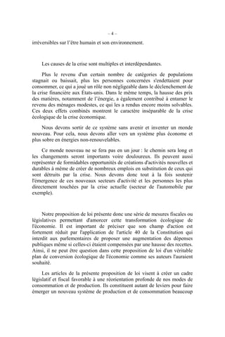 – 4 –
irréversibles sur l’être humain et son environnement.
Les causes de la crise sont multiples et interdépendantes.
Plus le revenu d'un certain nombre de catégories de populations
stagnait ou baissait, plus les personnes concernées s'endettaient pour
consommer, ce qui a joué un rôle non négligeable dans le déclenchement de
la crise financière aux États-unis. Dans le même temps, la hausse des prix
des matières, notamment de l’énergie, a également contribué à entamer le
revenu des ménages modestes, ce qui les a rendus encore moins solvables.
Ces deux effets combinés montrent le caractère inséparable de la crise
écologique de la crise économique.
Nous devons sortir de ce système sans avenir et inventer un monde
nouveau. Pour cela, nous devons aller vers un système plus économe et
plus sobre en énergies non-renouvelables.
Ce monde nouveau ne se fera pas en un jour : le chemin sera long et
les changements seront importants voire douloureux. Ils peuvent aussi
représenter de formidables opportunités de créations d'activités nouvelles et
durables à même de créer de nombreux emplois en substitution de ceux qui
sont détruits par la crise. Nous devons donc tout à la fois soutenir
l'émergence de ces nouveaux secteurs d'activité et les personnes les plus
directement touchées par la crise actuelle (secteur de l'automobile par
exemple).
Notre proposition de loi présente donc une série de mesures fiscales ou
législatives permettant d'amorcer cette transformation écologique de
l'économie. Il est important de préciser que son champ d'action est
fortement réduit par l'application de l'article 40 de la Constitution qui
interdit aux parlementaires de proposer une augmentation des dépenses
publiques même si celles-ci étaient compensées par une hausse des recettes.
Ainsi, il ne peut être question dans cette proposition de loi d'un véritable
plan de conversion écologique de l'économie comme ses auteurs l'auraient
souhaité.
Les articles de la présente proposition de loi visent à créer un cadre
législatif et fiscal favorable à une réorientation profonde de nos modes de
consommation et de production. Ils constituent autant de leviers pour faire
émerger un nouveau système de production et de consommation beaucoup
 